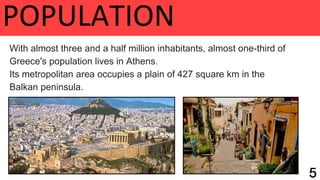 POPULATION
With almost three and a half million inhabitants, almost one-third of
Greece's population lives in Athens.
Its metropolitan area occupies a plain of 427 square km in the
Balkan peninsula.
 