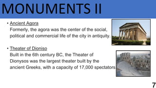 MONUMENTS II
• Ancient Agora
Formerly, the agora was the center of the social,
political and commercial life of the city in antiquity.
• Theater of Dioniso
Built in the 6th century BC, the Theater of
Dionysos was the largest theater built by the
ancient Greeks, with a capacity of 17,000 spectators.
 