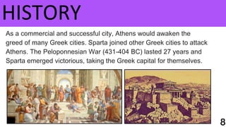HISTORY
As a commercial and successful city, Athens would awaken the
greed of many Greek cities. Sparta joined other Greek cities to attack
Athens. The Peloponnesian War (431-404 BC) lasted 27 years and
Sparta emerged victorious, taking the Greek capital for themselves.
 