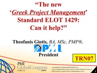 “The new
‘Greek Project Management’
  Standard ELOT 1429:
       Can it help?”

 Theofanis Giotis, BA, MSc, PMP®,

            President
                                                                  TRN07
                  © Copyright 2007, Theofanis.Giotis@PMI-GREECE.org
                  “PMI” is a registered trade and service mark of the Project Management Institute, Inc.
                  ©2009 Permission is granted to PMI for PMI® Marketplace use only                         1
 