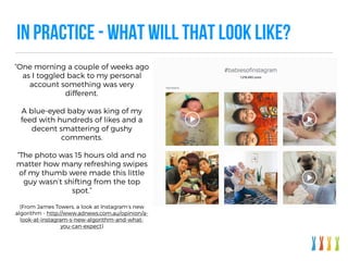 IN PRACTICE - WHAT WILL THAT LOOK LIKE?
“One morning a couple of weeks ago
as I toggled back to my personal
account something was very
different.
A blue-eyed baby was king of my
feed with hundreds of likes and a
decent smattering of gushy
comments.
“The photo was 15 hours old and no
matter how many refreshing swipes
of my thumb were made this little
guy wasn’t shifting from the top
spot.”
(From James Towers, a look at Instagram’s new
algorithm - http://www.adnews.com.au/opinion/a-
look-at-instagram-s-new-algorithm-and-what-
you-can-expect)
 