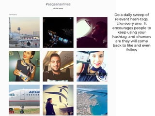 Do a daily sweep of
relevant hash-tags.
Like every one. It
encourages people to
keep using your
hashtag, and chances
are they will come
back to like and even
follow
 