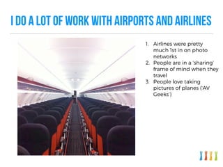 I DO A LOT OF WORK WITH AIRPORTS AND AIRLINES
1. Airlines were pretty
much 1st in on photo
networks
2. People are in a ‘sharing’
frame of mind when they
travel
3. People love taking
pictures of planes (‘AV
Geeks’)
 