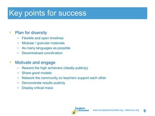 Key points for success

• Plan for diversity
    –   Flexible and open timelines
    –   Modular / granular materials
    –   As many languages as possible
    –   Decentralised coordination

• Motivate and engage
    –   Reward the high achievers (ideally publicly)
    –   Share good models
    –   Network the community so teachers support each other
    –   Demonstrate results publicly
    –   Display critical mass




                                                   www.europeanschoolnet.org - www.eun.org
                                                                                             9
 