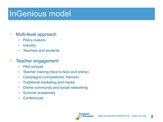 InGenious model

• Multi-level approach
   – Policy makers
   – Industry
   – Teachers and students


• Teacher engagement
   –   Pilot schools
   –   Teacher training (face to face and online)
   –   Campaigns (competitions, themes)
   –   Traditional marketing and media
   –   Online community and social networking
   –   Summer academies
   –   Conferences



                                                    www.europeanschoolnet.org - www.eun.org
                                                                                              8
 