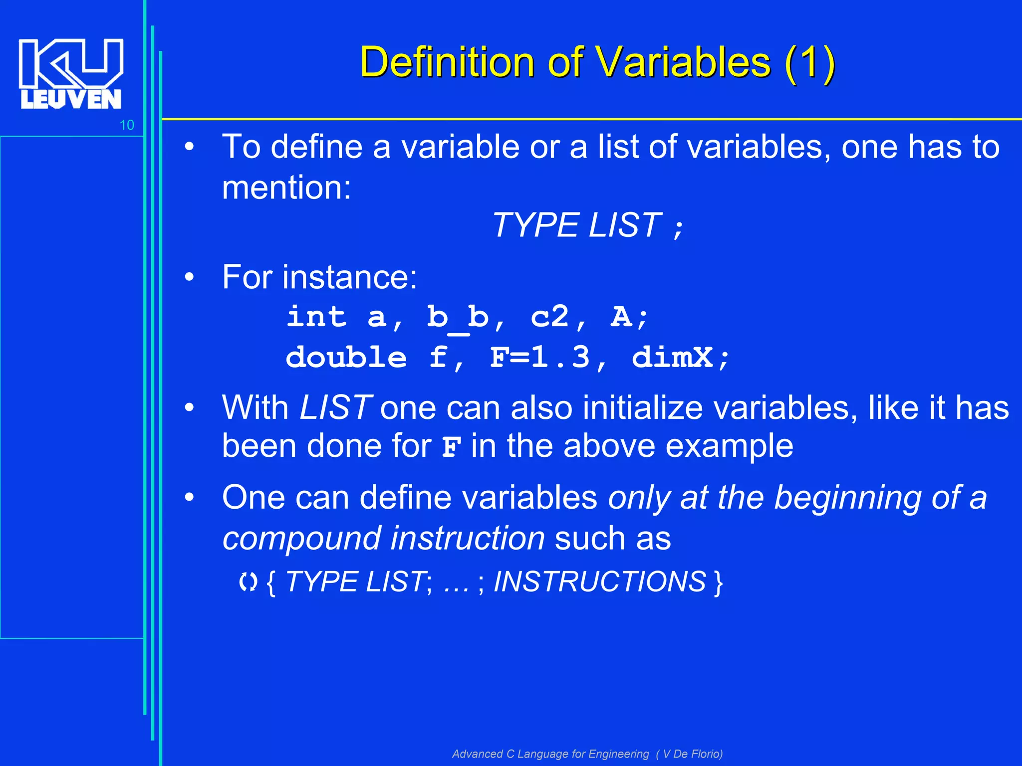 10
Advanced C Language for Engineering ( V De Florio)
Definition of Variables (1)Definition of Variables (1)
• To define a variable or a list of variables, one has to
mention:
TYPE LIST ;
• For instance:
int a, b_b, c2, A;
double f, F=1.3, dimX;
• With LIST one can also initialize variables, like it has
been done for F in the above example
• One can define variables only at the beginning of a
compound instruction such as
{ TYPE LIST; … ; INSTRUCTIONS }
 