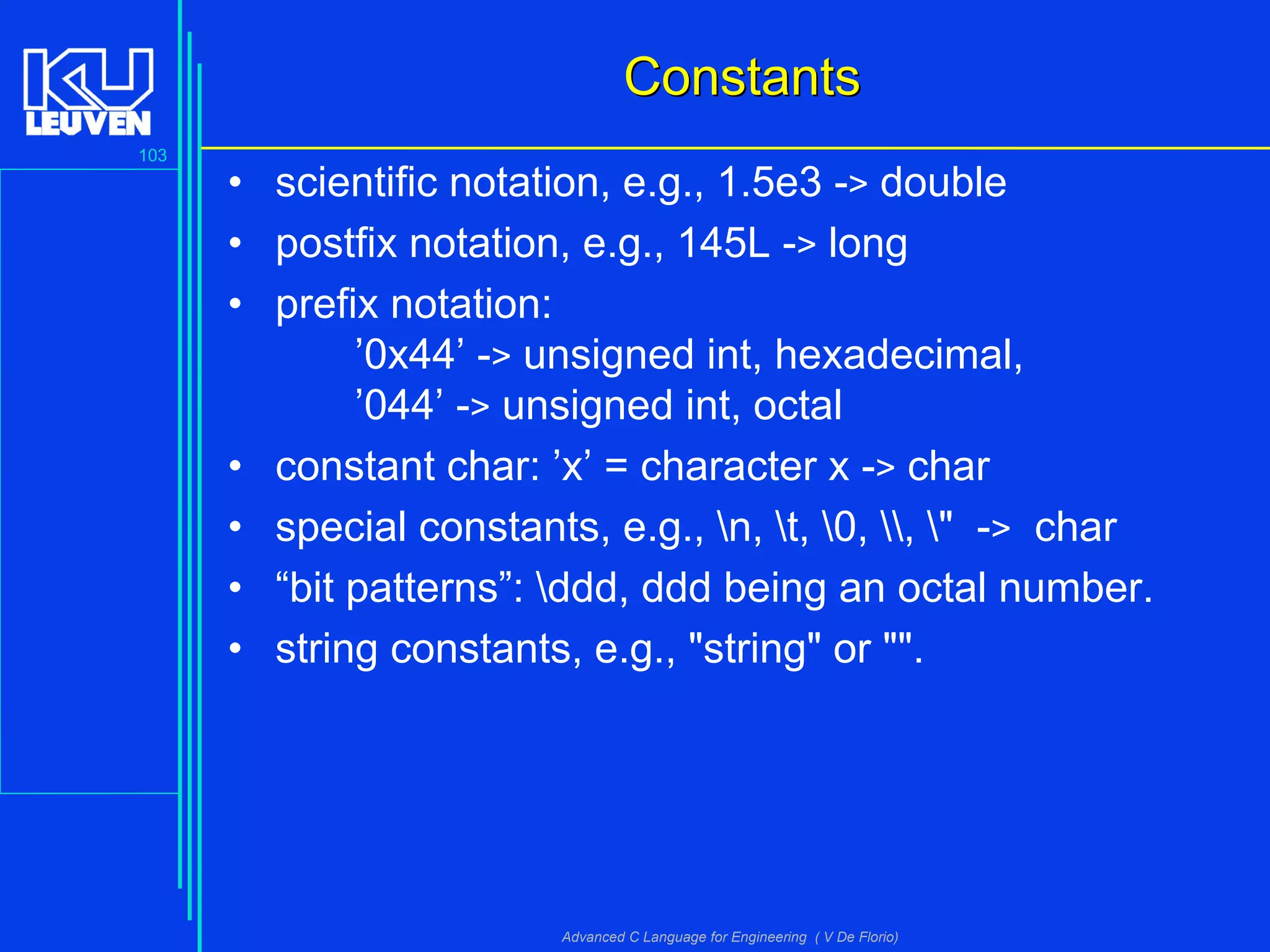 103
Advanced C Language for Engineering ( V De Florio)
ConstantsConstants
• scientific notation, e.g., 1.5e3 -> double
• postfix notation, e.g., 145L -> long
• prefix notation:
’0x44’ -> unsigned int, hexadecimal,
’044’ -> unsigned int, octal
• constant char: ’x’ = character x -> char
• special constants, e.g., n, t, 0, , " -> char
• “bit patterns”: ddd, ddd being an octal number.
• string constants, e.g., "string" or "".
 