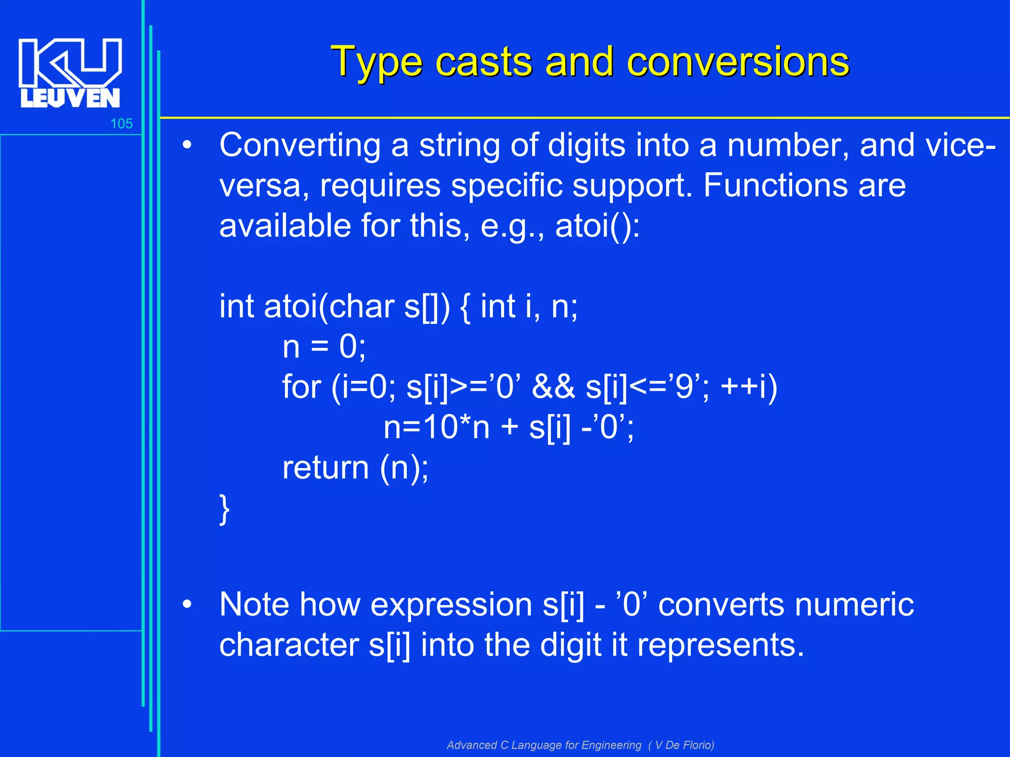 105
Advanced C Language for Engineering ( V De Florio)
Type casts and conversionsType casts and conversions
• Converting a string of digits into a number, and vice-
versa, requires specific support. Functions are
available for this, e.g., atoi():
int atoi(char s[]) { int i, n;
n = 0;
for (i=0; s[i]>=’0’ && s[i]<=’9’; ++i)
n=10*n + s[i] -’0’;
return (n);
}
• Note how expression s[i] - ’0’ converts numeric
character s[i] into the digit it represents.
 