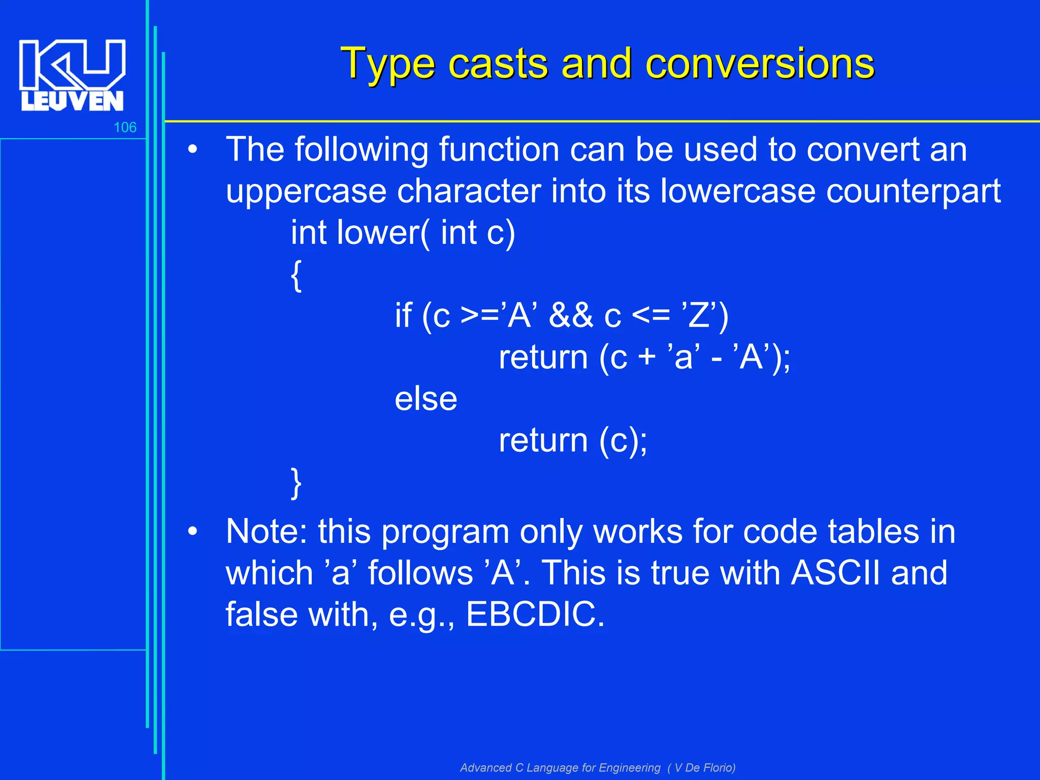 106
Advanced C Language for Engineering ( V De Florio)
Type casts and conversionsType casts and conversions
• The following function can be used to convert an
uppercase character into its lowercase counterpart
int lower( int c)
{
if (c >=’A’ && c <= ’Z’)
return (c + ’a’ - ’A’);
else
return (c);
}
• Note: this program only works for code tables in
which ’a’ follows ’A’. This is true with ASCII and
false with, e.g., EBCDIC.
 