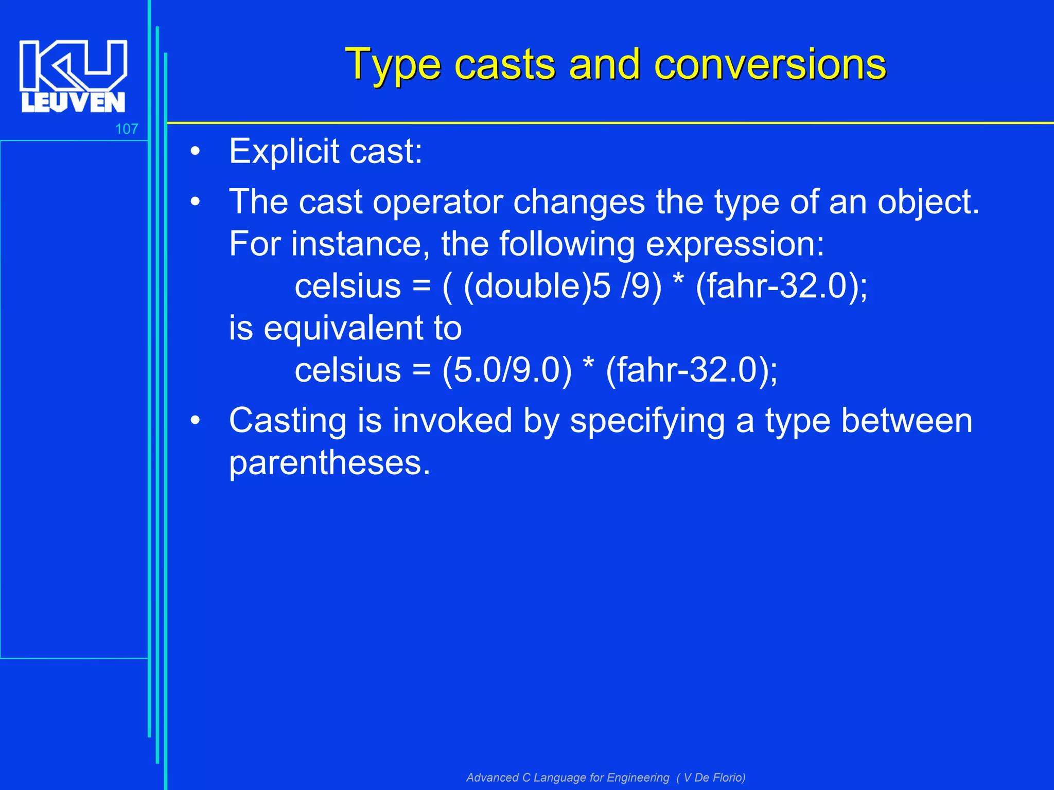 107
Advanced C Language for Engineering ( V De Florio)
Type casts and conversionsType casts and conversions
• Explicit cast:
• The cast operator changes the type of an object.
For instance, the following expression:
celsius = ( (double)5 /9) * (fahr-32.0);
is equivalent to
celsius = (5.0/9.0) * (fahr-32.0);
• Casting is invoked by specifying a type between
parentheses.
 