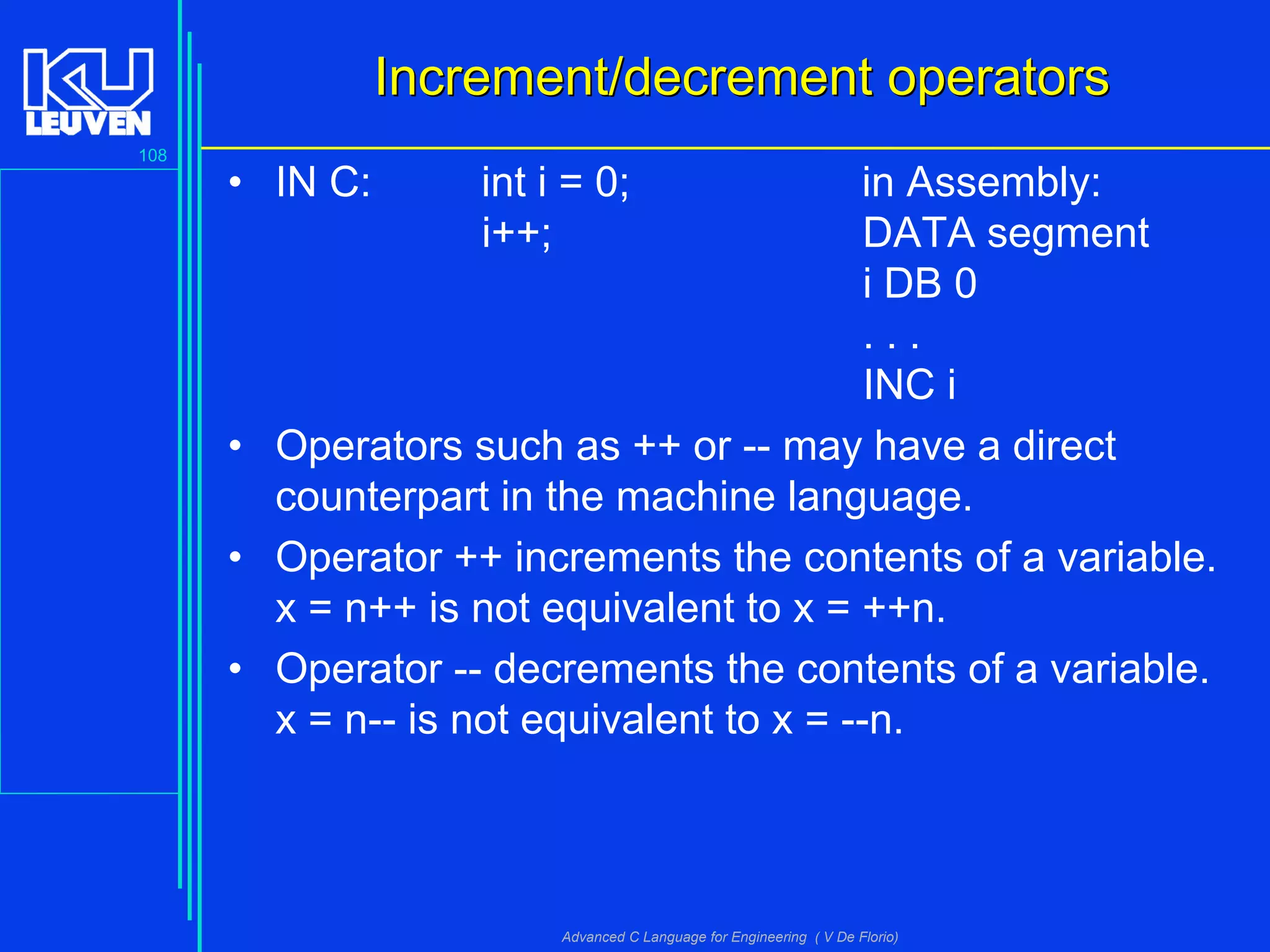 108
Advanced C Language for Engineering ( V De Florio)
IIncrement/decrement operatorsncrement/decrement operators
• IN C: int i = 0; in Assembly:
i++; DATA segment
i DB 0
. . .
INC i
• Operators such as ++ or -- may have a direct
counterpart in the machine language.
• Operator ++ increments the contents of a variable.
x = n++ is not equivalent to x = ++n.
• Operator -- decrements the contents of a variable.
x = n-- is not equivalent to x = --n.
 