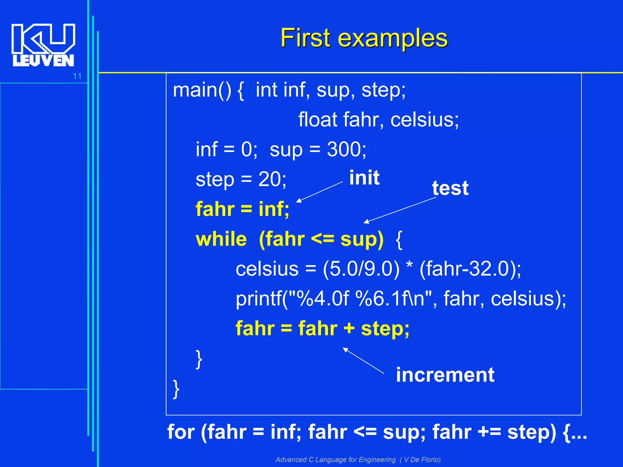 11
Advanced C Language for Engineering ( V De Florio)
First examplesFirst examples
main() { int inf, sup, step;
float fahr, celsius;
inf = 0; sup = 300;
step = 20;
fahr = inf;
while (fahr <= sup) {
celsius = (5.0/9.0) * (fahr-32.0);
printf("%4.0f %6.1fn", fahr, celsius);
fahr = fahr + step;
}
}
init test
increment
for (fahr = inf; fahr <= sup; fahr += step) {...
 