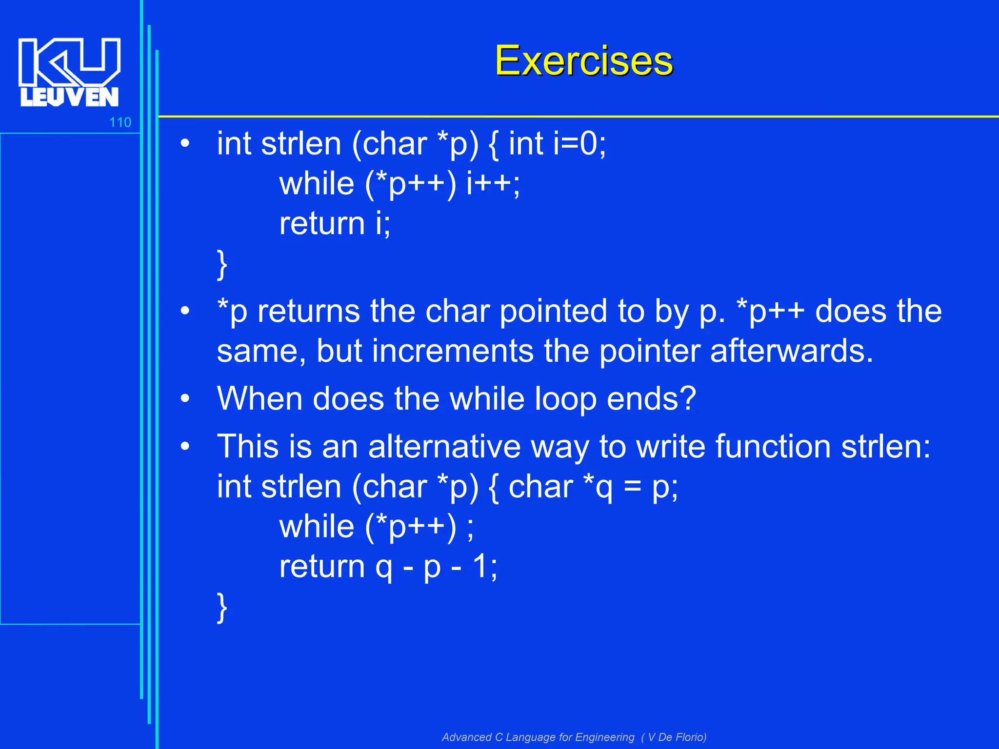 110
Advanced C Language for Engineering ( V De Florio)
ExercisesExercises
• int strlen (char *p) { int i=0;
while (*p++) i++;
return i;
}
• *p returns the char pointed to by p. *p++ does the
same, but increments the pointer afterwards.
• When does the while loop ends?
• This is an alternative way to write function strlen:
int strlen (char *p) { char *q = p;
while (*p++) ;
return q - p - 1;
}
 