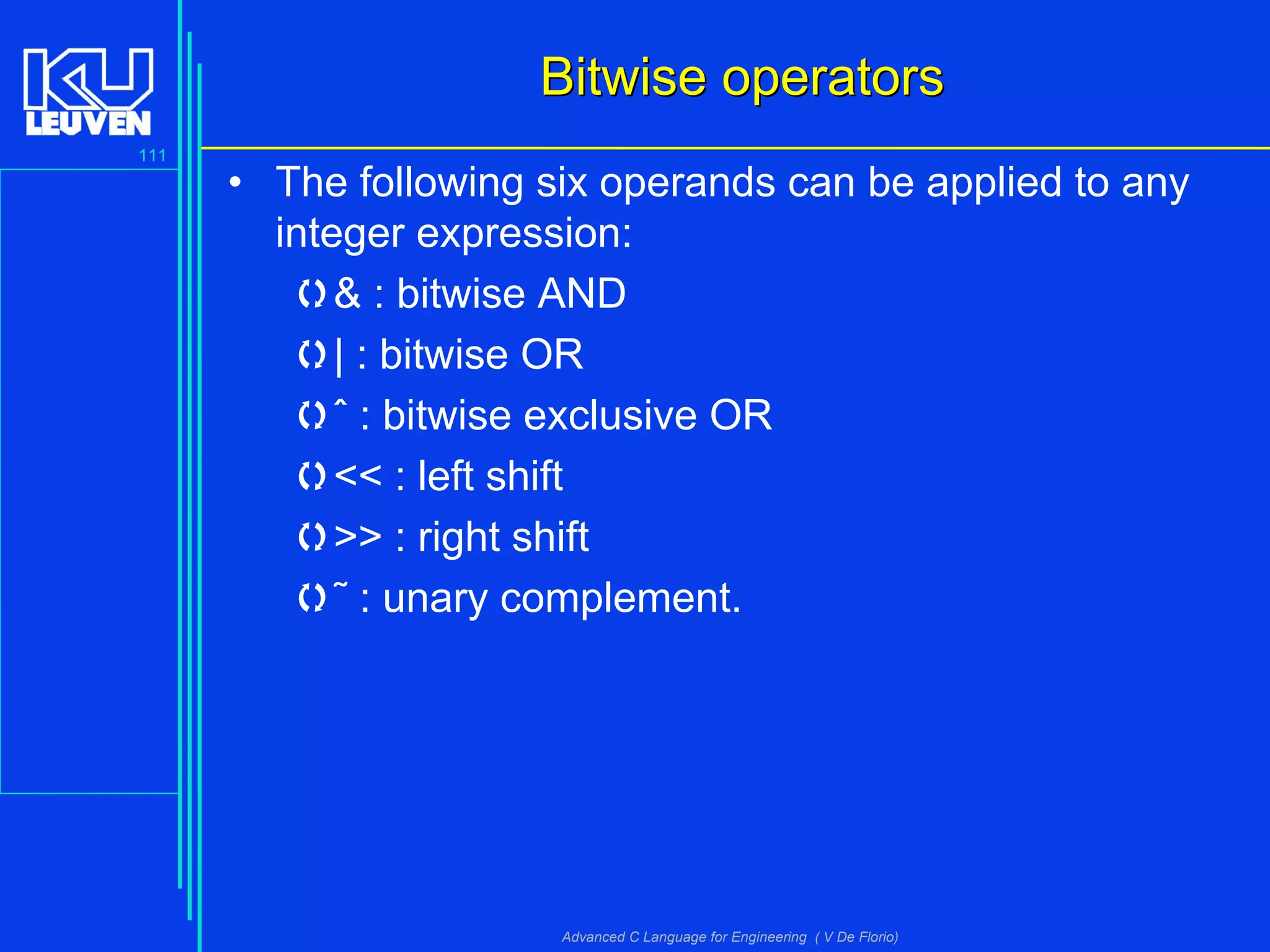 111
Advanced C Language for Engineering ( V De Florio)
Bitwise operatorsBitwise operators
• The following six operands can be applied to any
integer expression:
& : bitwise AND
| : bitwise OR
ˆ : bitwise exclusive OR
<< : left shift
>> : right shift
˜ : unary complement.
 