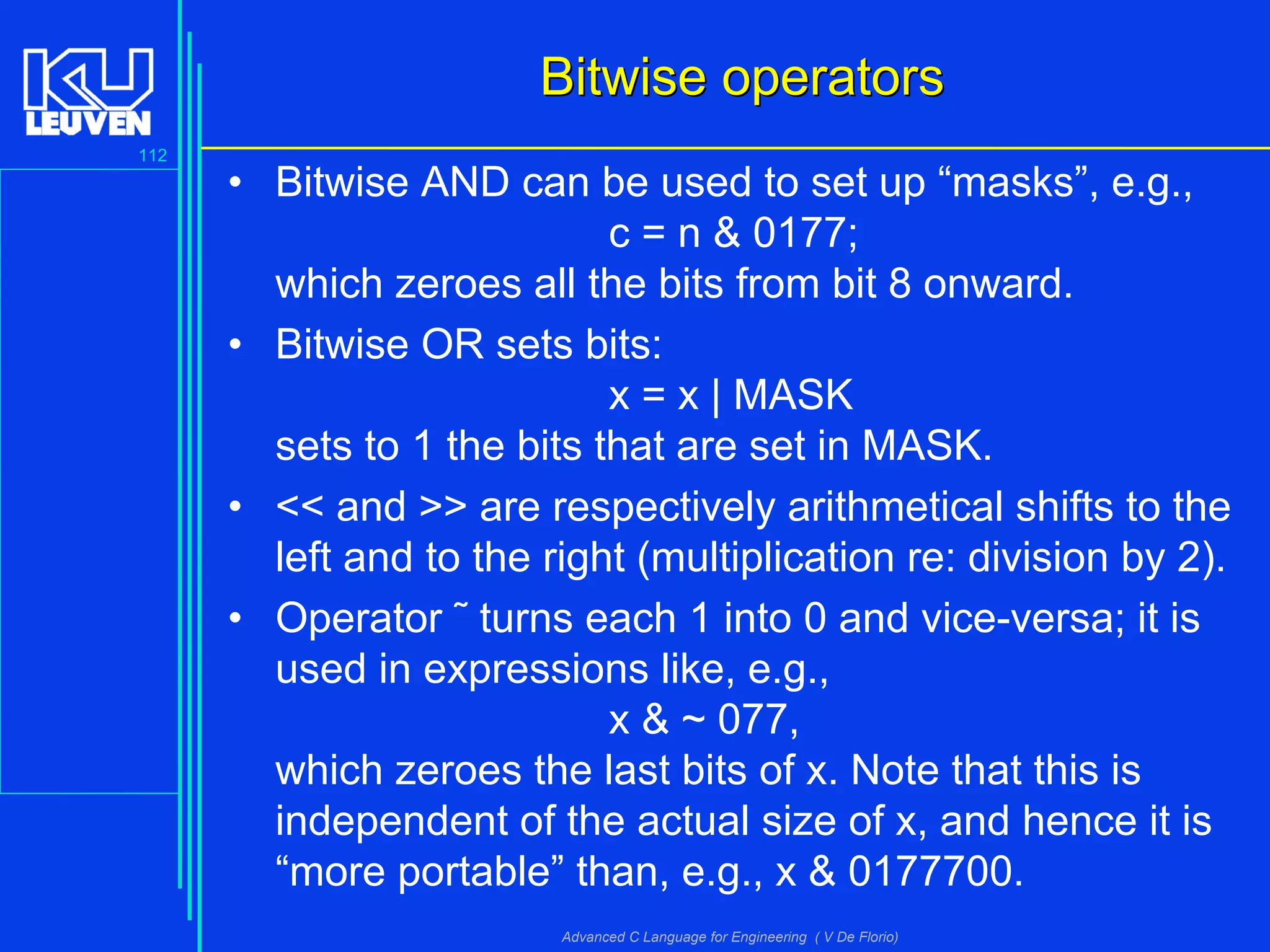 112
Advanced C Language for Engineering ( V De Florio)
Bitwise operatorsBitwise operators
• Bitwise AND can be used to set up “masks”, e.g.,
c = n & 0177;
which zeroes all the bits from bit 8 onward.
• Bitwise OR sets bits:
x = x | MASK
sets to 1 the bits that are set in MASK.
• << and >> are respectively arithmetical shifts to the
left and to the right (multiplication re: division by 2).
• Operator ˜ turns each 1 into 0 and vice-versa; it is
used in expressions like, e.g.,
x & ~ 077,
which zeroes the last bits of x. Note that this is
independent of the actual size of x, and hence it is
“more portable” than, e.g., x & 0177700.
 
