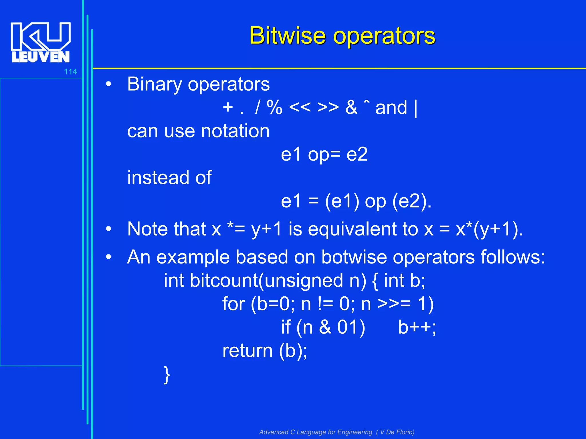 114
Advanced C Language for Engineering ( V De Florio)
Bitwise operatorsBitwise operators
• Binary operators
+ . / % << >> & ˆ and |
can use notation
e1 op= e2
instead of
e1 = (e1) op (e2).
• Note that x *= y+1 is equivalent to x = x*(y+1).
• An example based on botwise operators follows:
int bitcount(unsigned n) { int b;
for (b=0; n != 0; n >>= 1)
if (n & 01) b++;
return (b);
}
 
