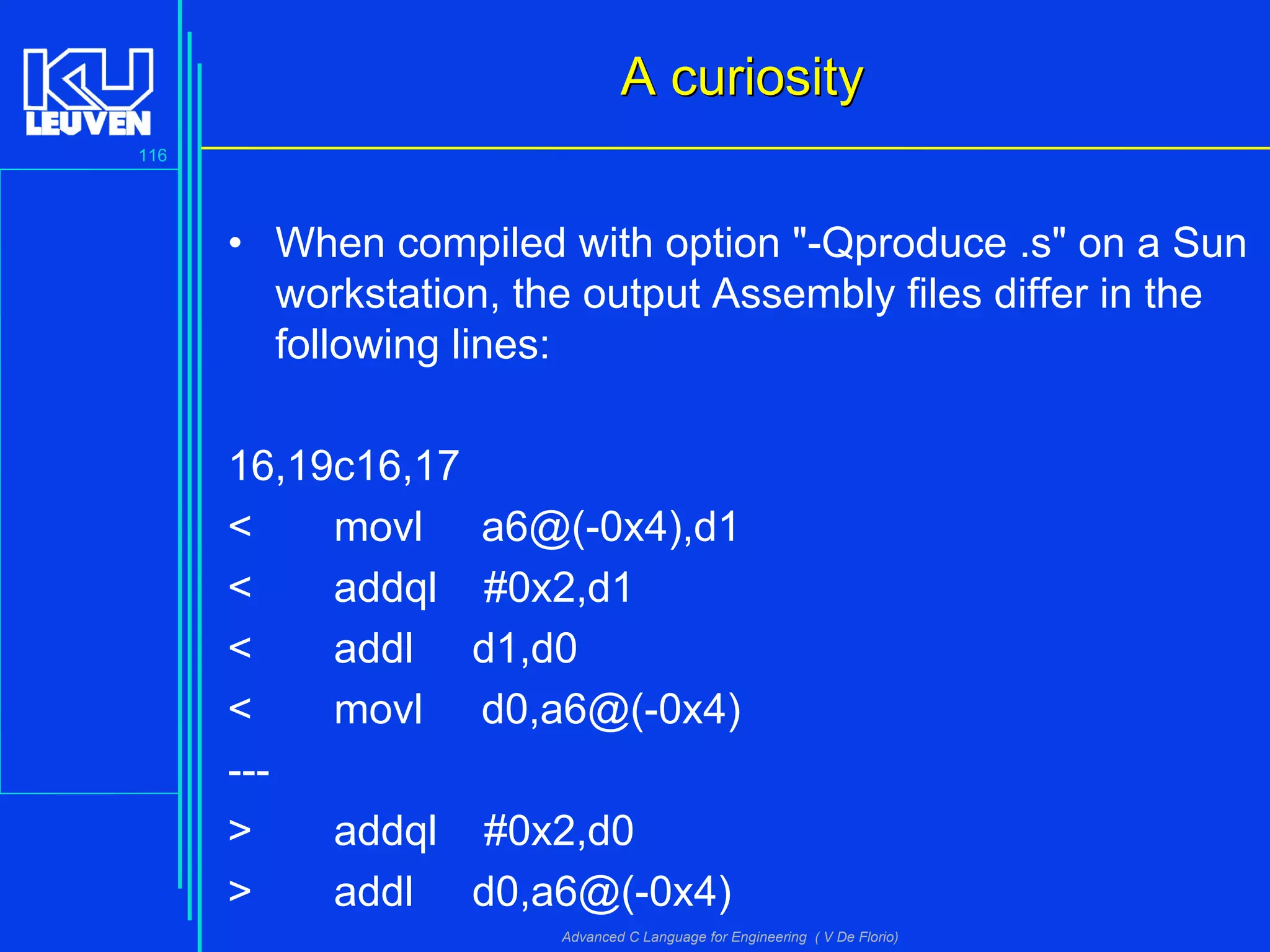 116
Advanced C Language for Engineering ( V De Florio)
A curiosityA curiosity
• When compiled with option "-Qproduce .s" on a Sun
workstation, the output Assembly files differ in the
following lines:
16,19c16,17
< movl a6@(-0x4),d1
< addql #0x2,d1
< addl d1,d0
< movl d0,a6@(-0x4)
---
> addql #0x2,d0
> addl d0,a6@(-0x4)
 