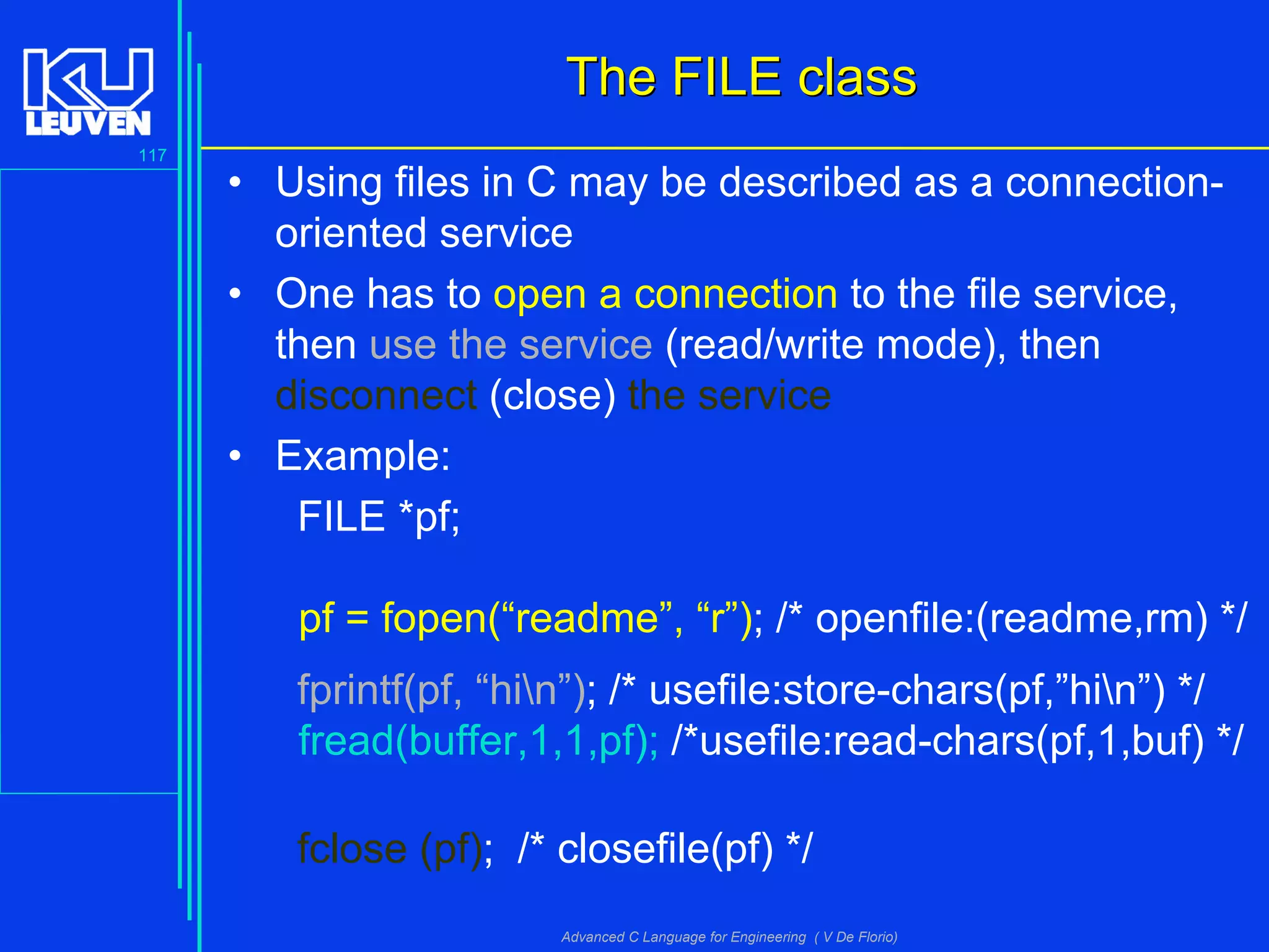 117
Advanced C Language for Engineering ( V De Florio)
The FILE classThe FILE class
• Using files in C may be described as a connection-
oriented service
• One has to open a connection to the file service,
then use the service (read/write mode), then
disconnect (close) the service
• Example:
FILE *pf;
pf = fopen(“readme”, “r”); /* openfile:(readme,rm) */
fprintf(pf, “hin”); /* usefile:store-chars(pf,”hin”) */
fread(buffer,1,1,pf); /*usefile:read-chars(pf,1,buf) */
fclose (pf); /* closefile(pf) */
 
