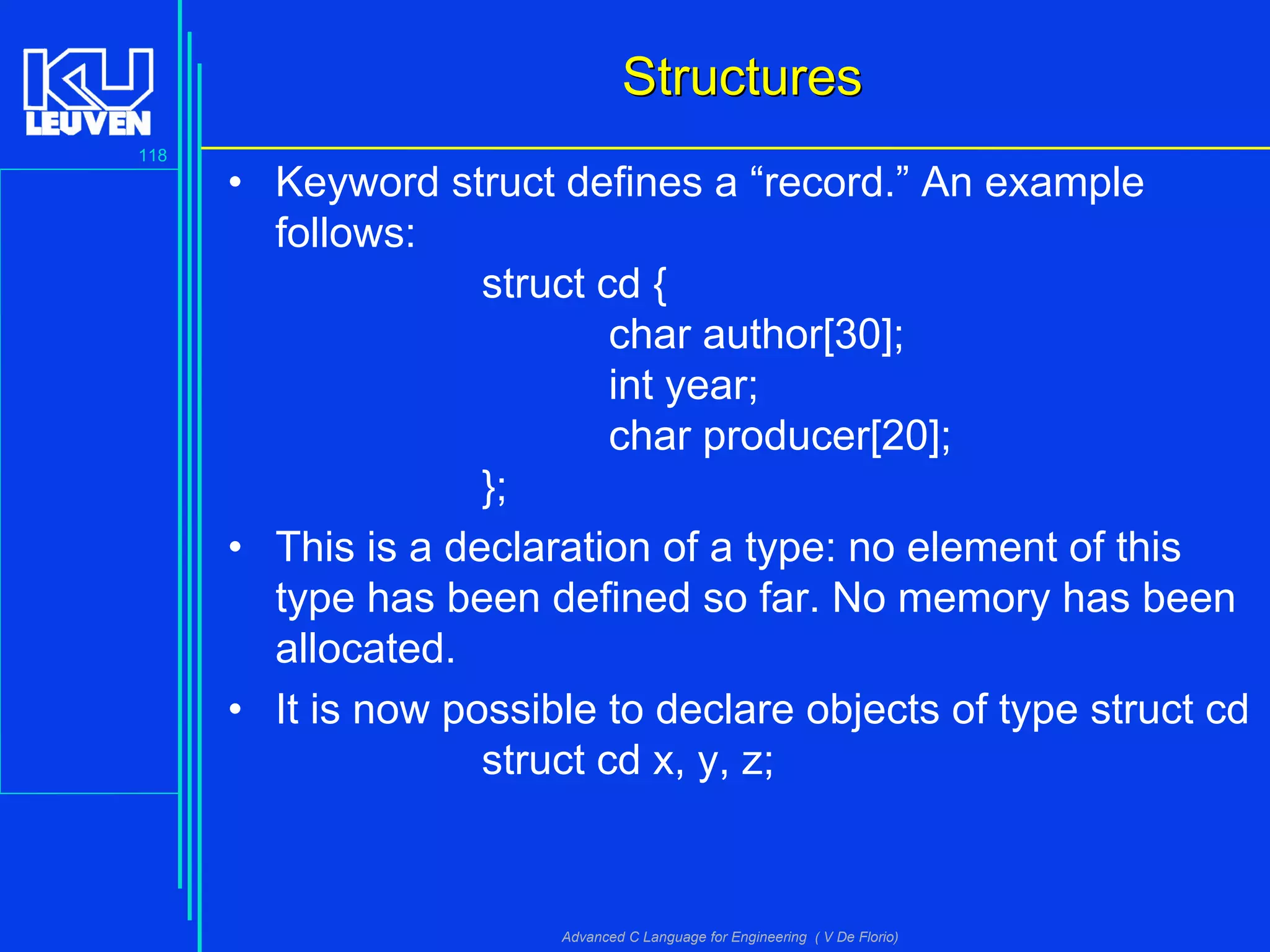 118
Advanced C Language for Engineering ( V De Florio)
StructuresStructures
• Keyword struct defines a “record.” An example
follows:
struct cd {
char author[30];
int year;
char producer[20];
};
• This is a declaration of a type: no element of this
type has been defined so far. No memory has been
allocated.
• It is now possible to declare objects of type struct cd
struct cd x, y, z;
 