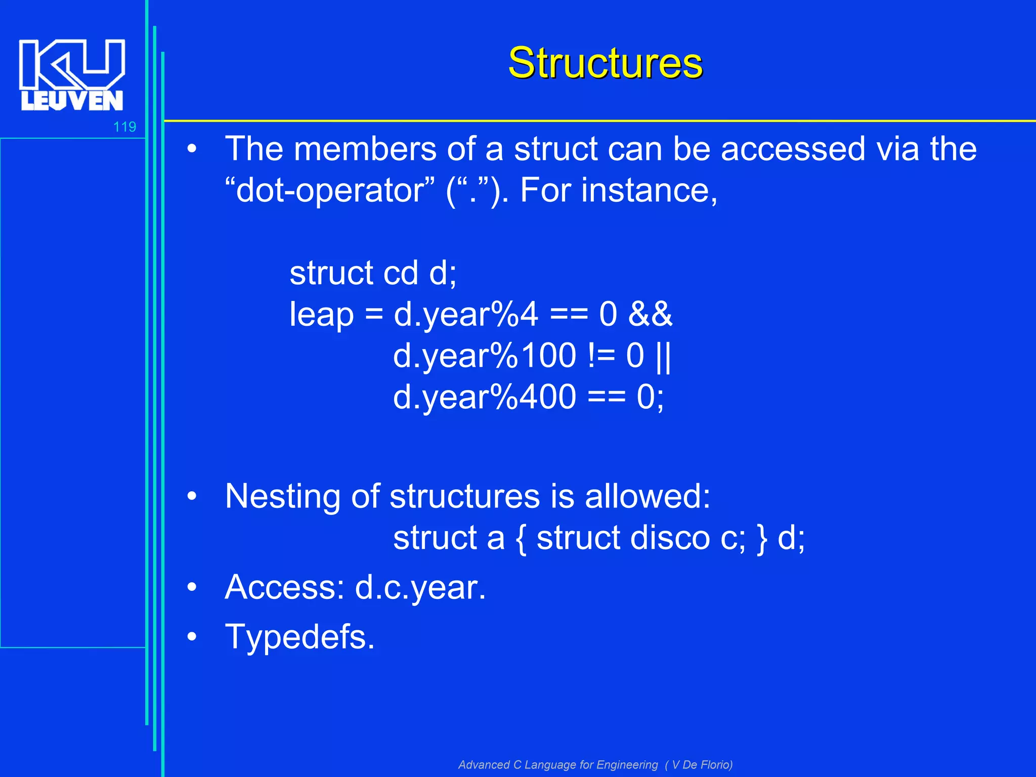 119
Advanced C Language for Engineering ( V De Florio)
StructuresStructures
• The members of a struct can be accessed via the
“dot-operator” (“.”). For instance,
struct cd d;
leap = d.year%4 == 0 &&
d.year%100 != 0 ||
d.year%400 == 0;
• Nesting of structures is allowed:
struct a { struct disco c; } d;
• Access: d.c.year.
• Typedefs.
 