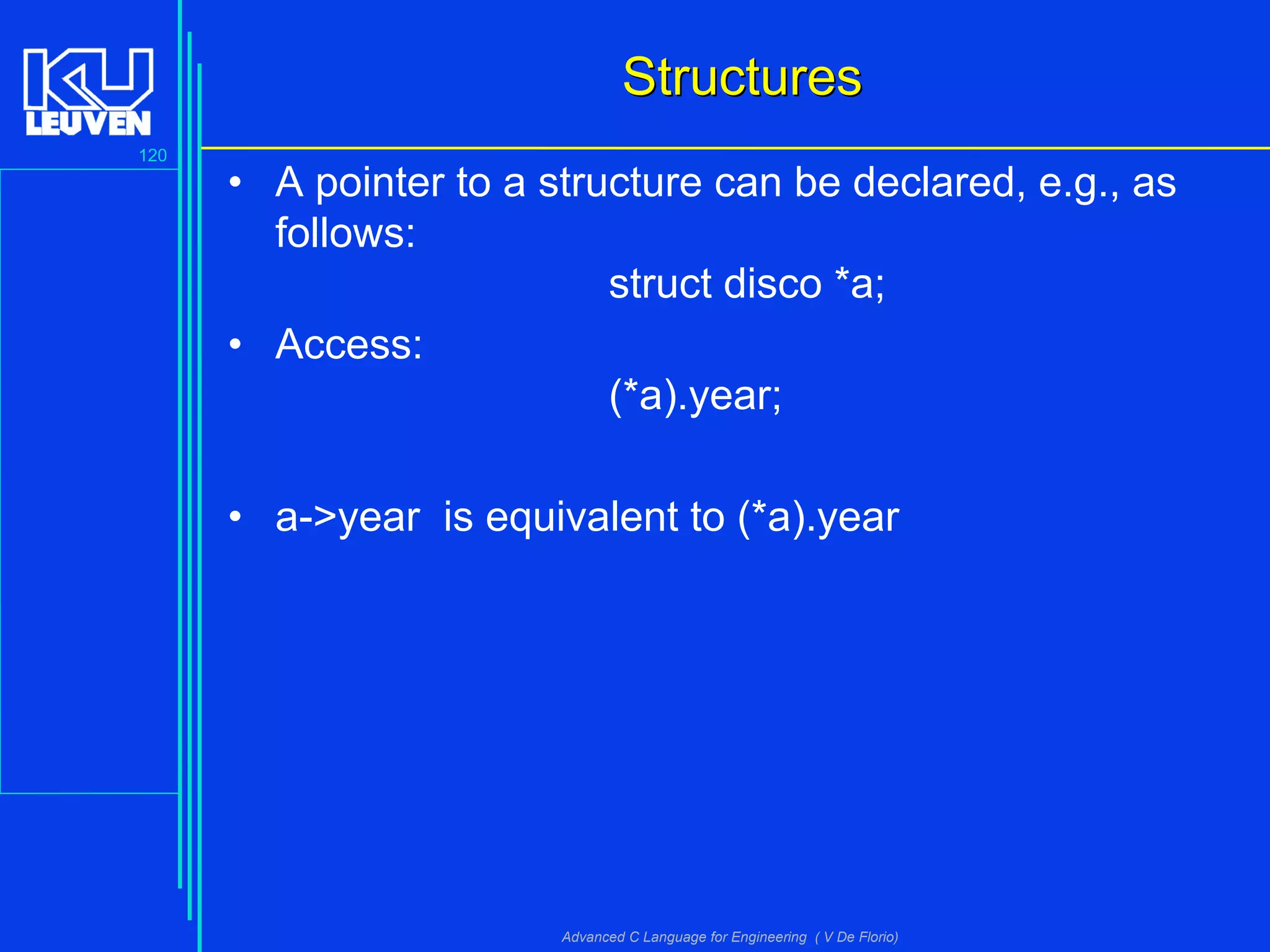 120
Advanced C Language for Engineering ( V De Florio)
StructuresStructures
• A pointer to a structure can be declared, e.g., as
follows:
struct disco *a;
• Access:
(*a).year;
• a->year is equivalent to (*a).year
 