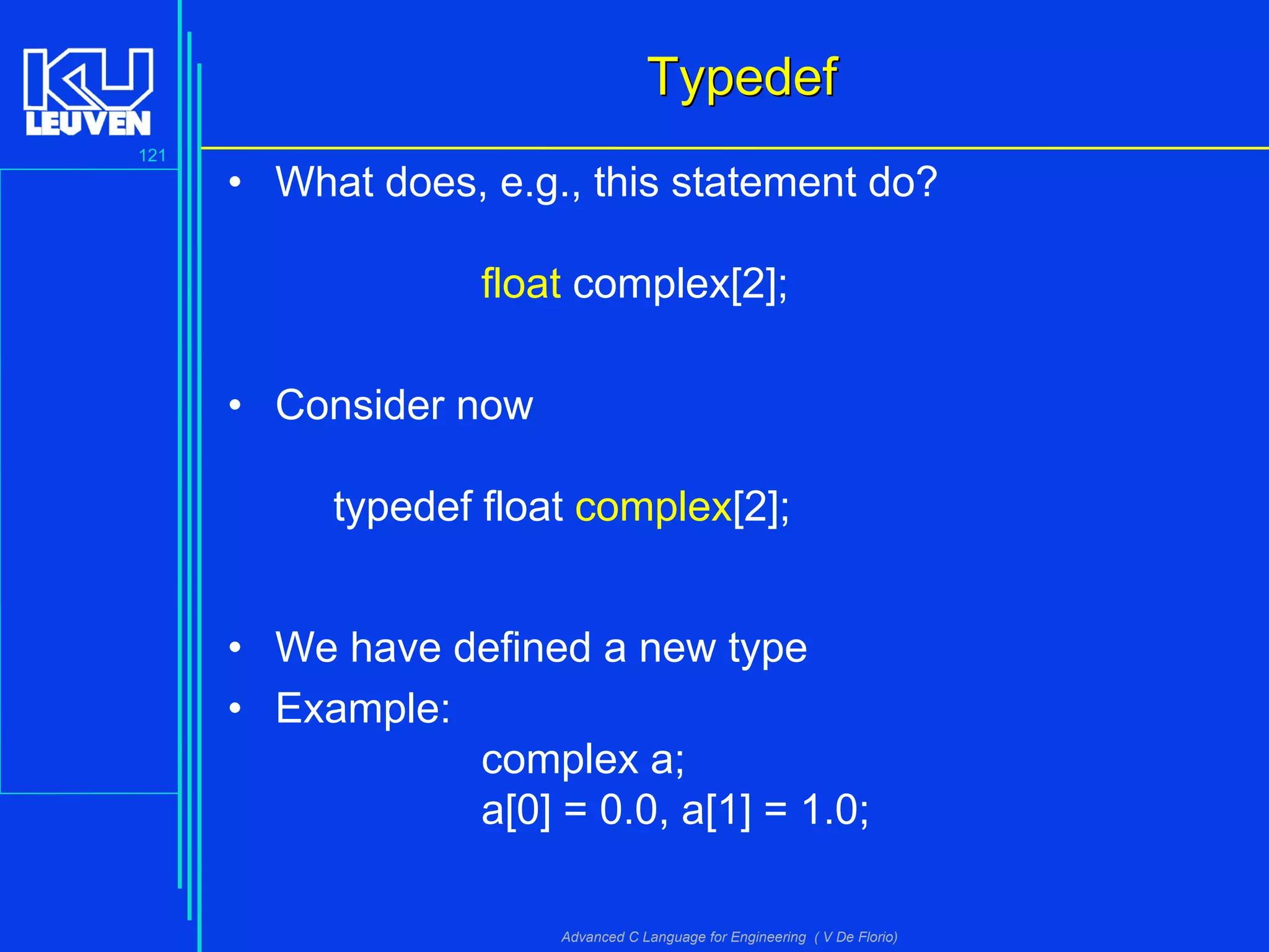 121
Advanced C Language for Engineering ( V De Florio)
TypedefTypedef
• What does, e.g., this statement do?
float complex[2];
• Consider now
typedef float complex[2];
• We have defined a new type
• Example:
complex a;
a[0] = 0.0, a[1] = 1.0;
 