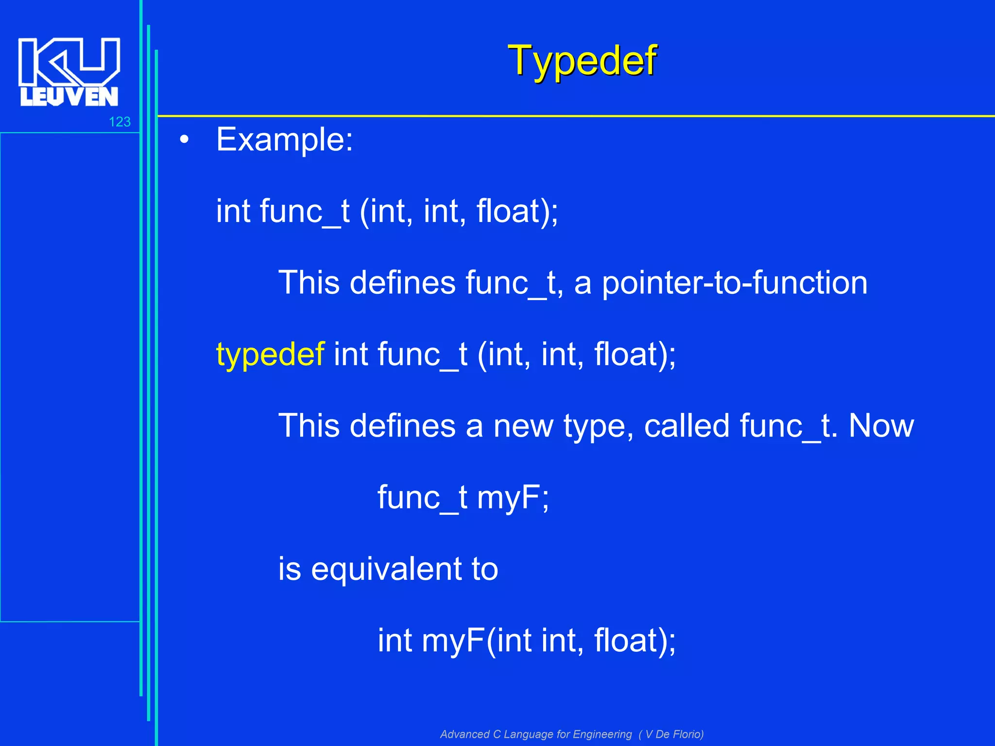 123
Advanced C Language for Engineering ( V De Florio)
TypedefTypedef
• Example:
int func_t (int, int, float);
This defines func_t, a pointer-to-function
typedef int func_t (int, int, float);
This defines a new type, called func_t. Now
func_t myF;
is equivalent to
int myF(int int, float);
 