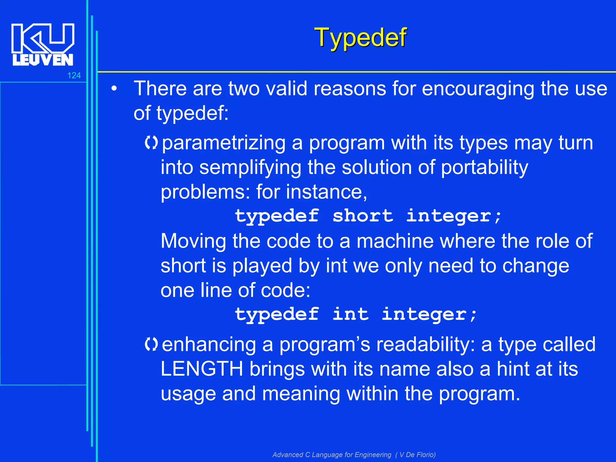 124
Advanced C Language for Engineering ( V De Florio)
TypedefTypedef
• There are two valid reasons for encouraging the use
of typedef:
parametrizing a program with its types may turn
into semplifying the solution of portability
problems: for instance,
typedef short integer;
Moving the code to a machine where the role of
short is played by int we only need to change
one line of code:
typedef int integer;
enhancing a program’s readability: a type called
LENGTH brings with its name also a hint at its
usage and meaning within the program.
 