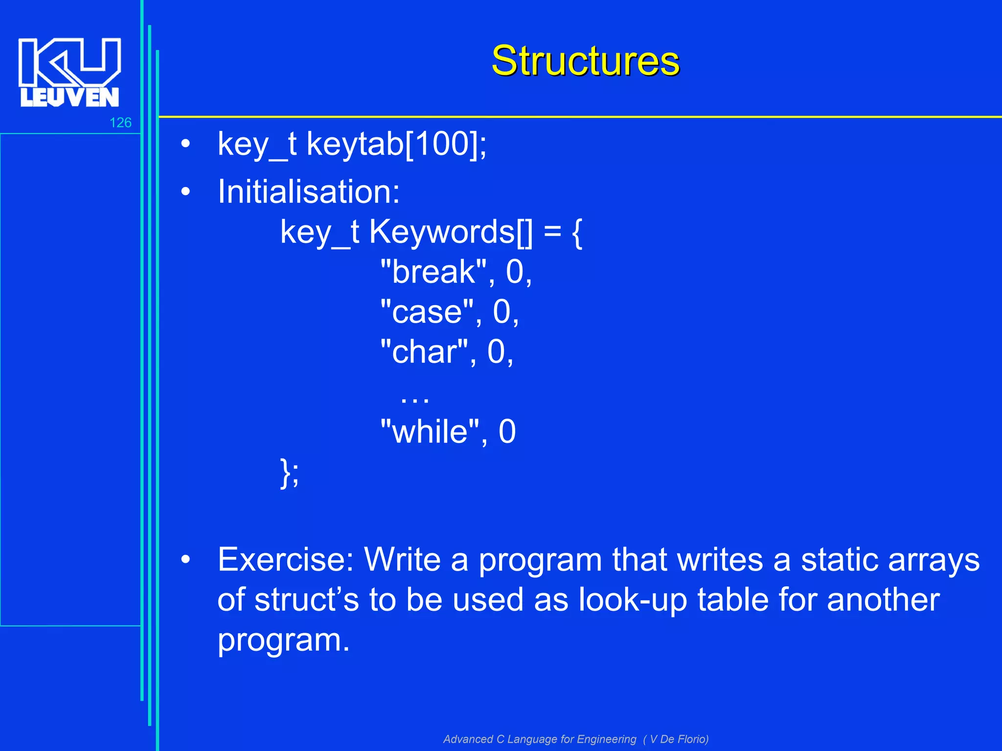 126
Advanced C Language for Engineering ( V De Florio)
StructuresStructures
• key_t keytab[100];
• Initialisation:
key_t Keywords[] = {
"break", 0,
"case", 0,
"char", 0,
…
"while", 0
};
• Exercise: Write a program that writes a static arrays
of struct’s to be used as look-up table for another
program.
 