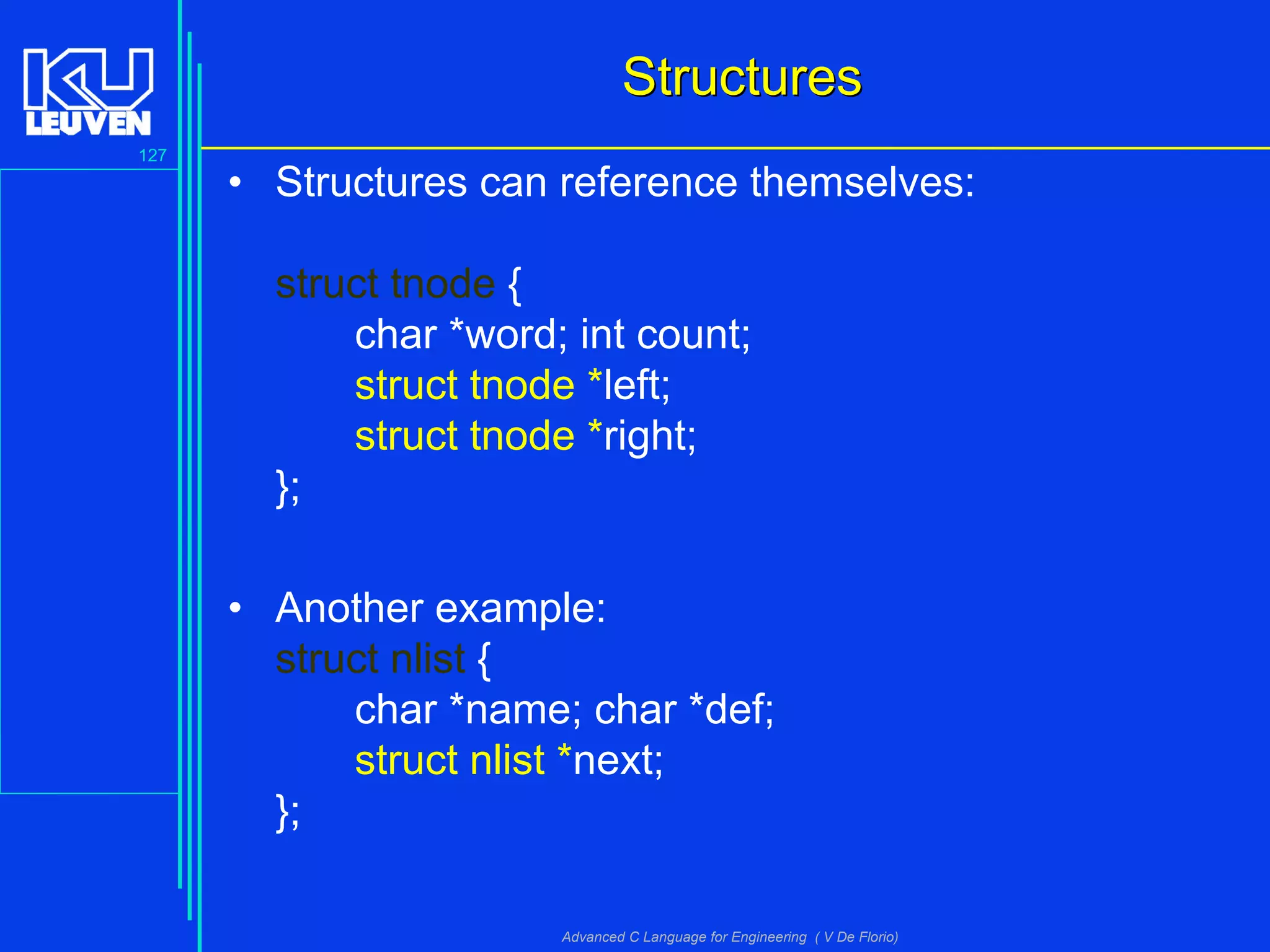 127
Advanced C Language for Engineering ( V De Florio)
StructuresStructures
• Structures can reference themselves:
struct tnode {
char *word; int count;
struct tnode *left;
struct tnode *right;
};
• Another example:
struct nlist {
char *name; char *def;
struct nlist *next;
};
 