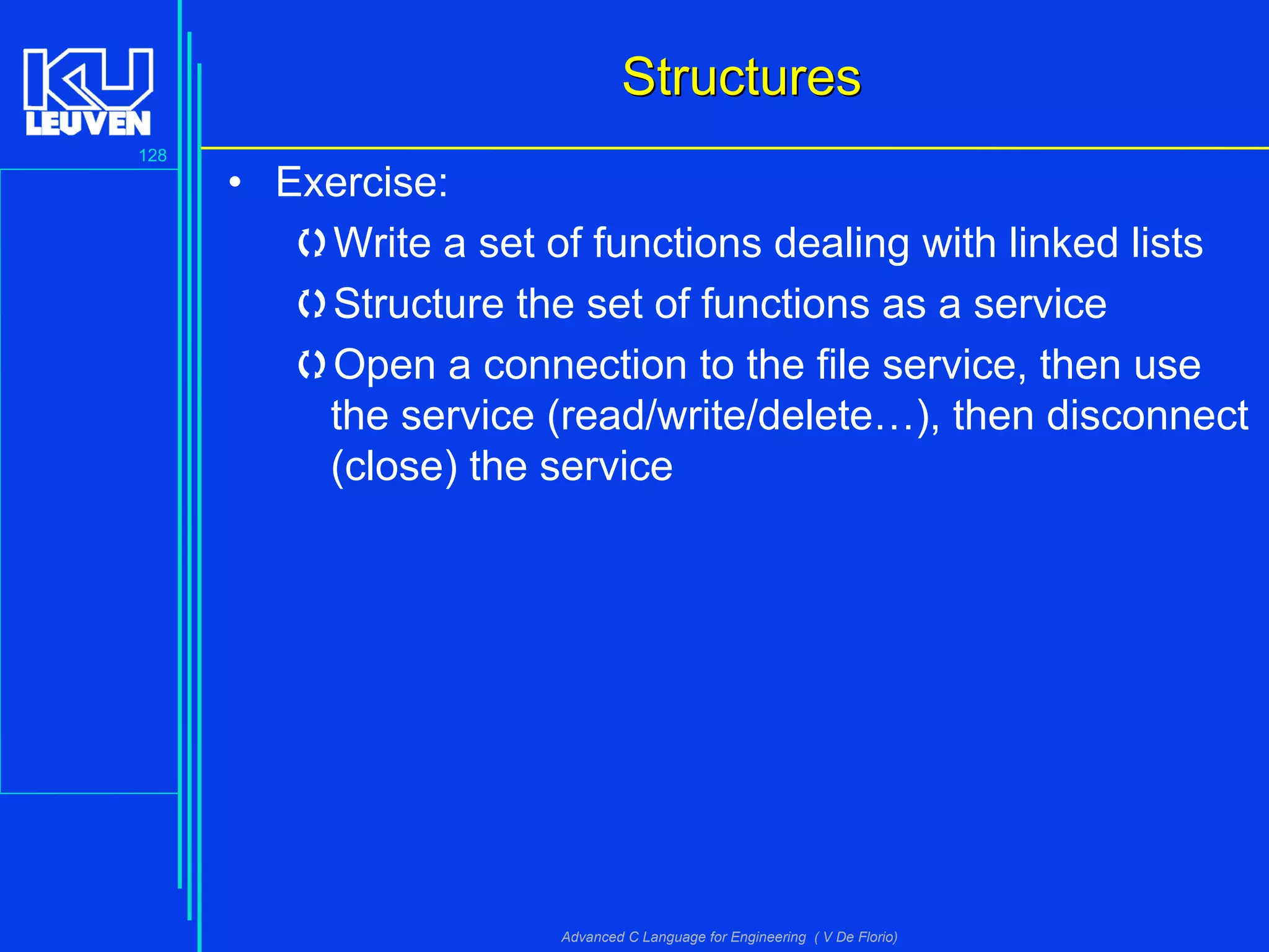 128
Advanced C Language for Engineering ( V De Florio)
StructuresStructures
• Exercise:
Write a set of functions dealing with linked lists
Structure the set of functions as a service
Open a connection to the file service, then use
the service (read/write/delete…), then disconnect
(close) the service
 