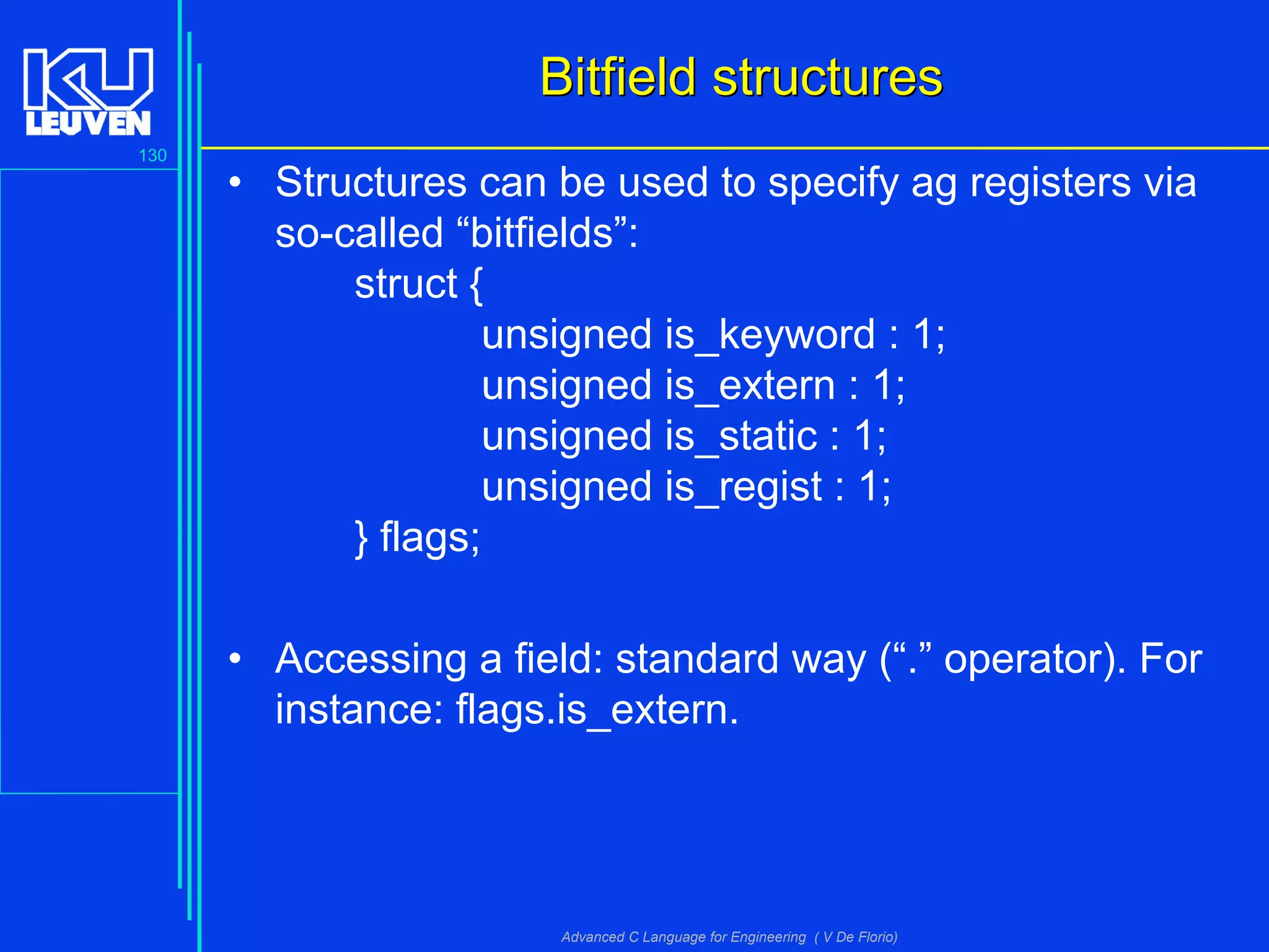 130
Advanced C Language for Engineering ( V De Florio)
Bitfield structuresBitfield structures
• Structures can be used to specify ag registers via
so-called “bitfields”:
struct {
unsigned is_keyword : 1;
unsigned is_extern : 1;
unsigned is_static : 1;
unsigned is_regist : 1;
} flags;
• Accessing a field: standard way (“.” operator). For
instance: flags.is_extern.
 