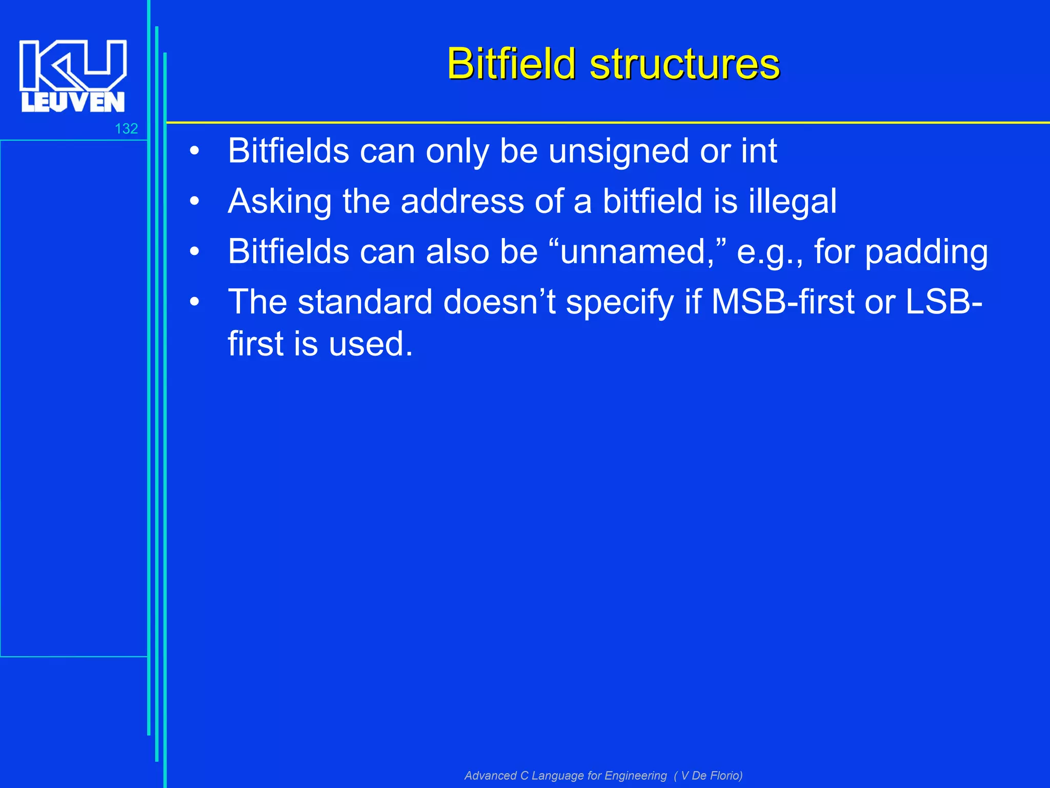 132
Advanced C Language for Engineering ( V De Florio)
Bitfield structuresBitfield structures
• Bitfields can only be unsigned or int
• Asking the address of a bitfield is illegal
• Bitfields can also be “unnamed,” e.g., for padding
• The standard doesn’t specify if MSB-first or LSB-
first is used.
 
