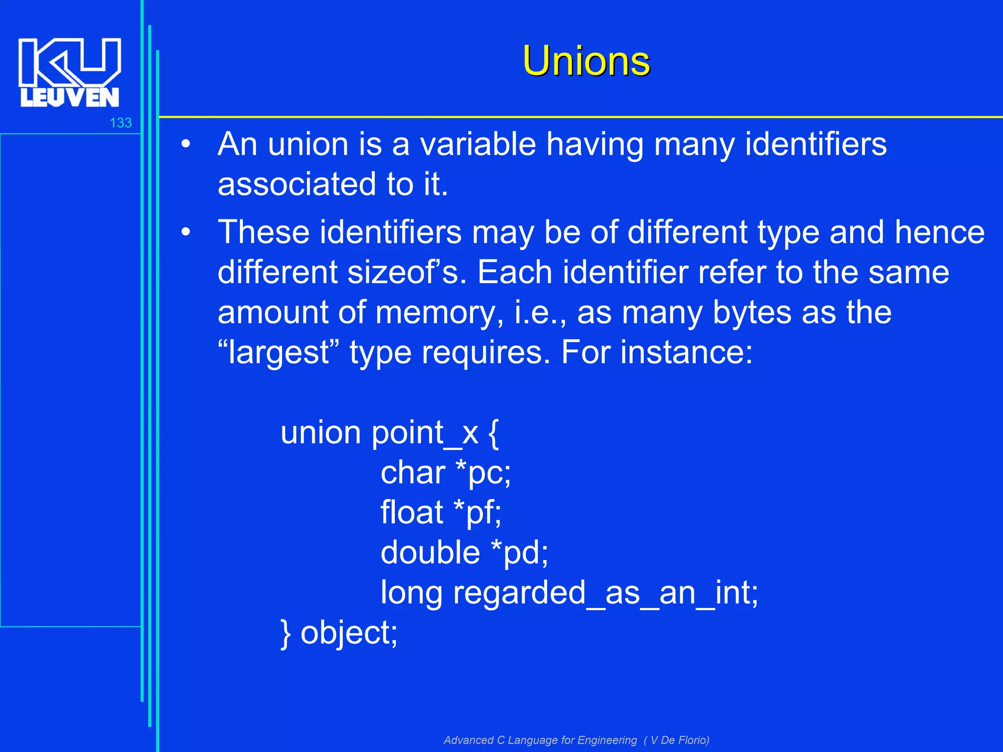133
Advanced C Language for Engineering ( V De Florio)
UnionsUnions
• An union is a variable having many identifiers
associated to it.
• These identifiers may be of different type and hence
different sizeof’s. Each identifier refer to the same
amount of memory, i.e., as many bytes as the
“largest” type requires. For instance:
union point_x {
char *pc;
float *pf;
double *pd;
long regarded_as_an_int;
} object;
 