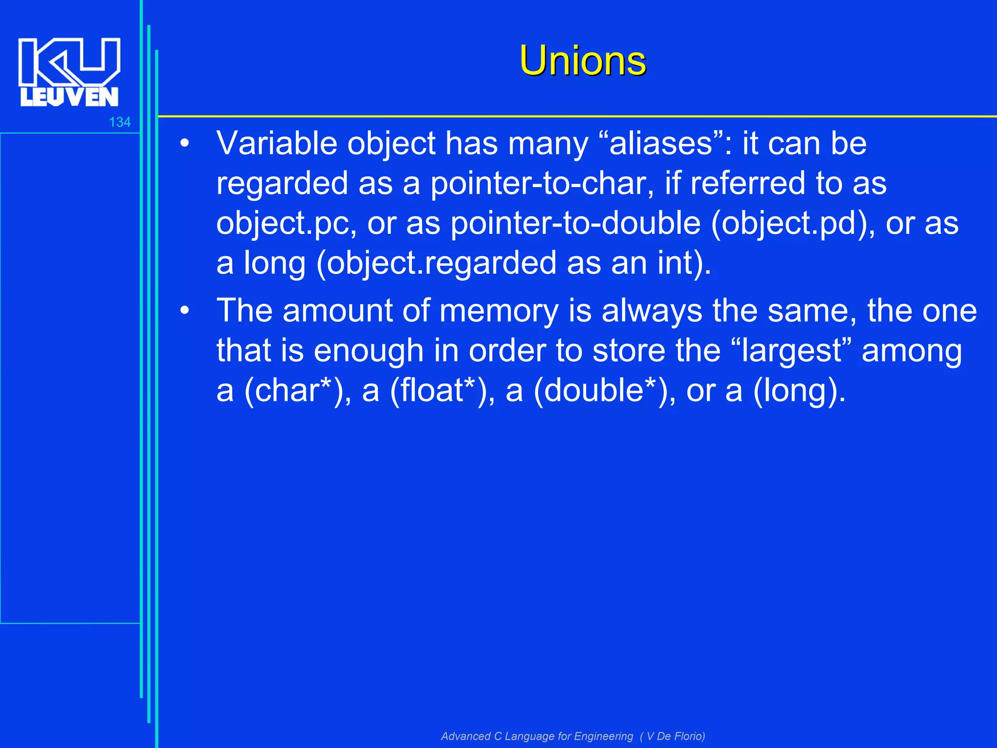 134
Advanced C Language for Engineering ( V De Florio)
UnionsUnions
• Variable object has many “aliases”: it can be
regarded as a pointer-to-char, if referred to as
object.pc, or as pointer-to-double (object.pd), or as
a long (object.regarded as an int).
• The amount of memory is always the same, the one
that is enough in order to store the “largest” among
a (char*), a (float*), a (double*), or a (long).
 