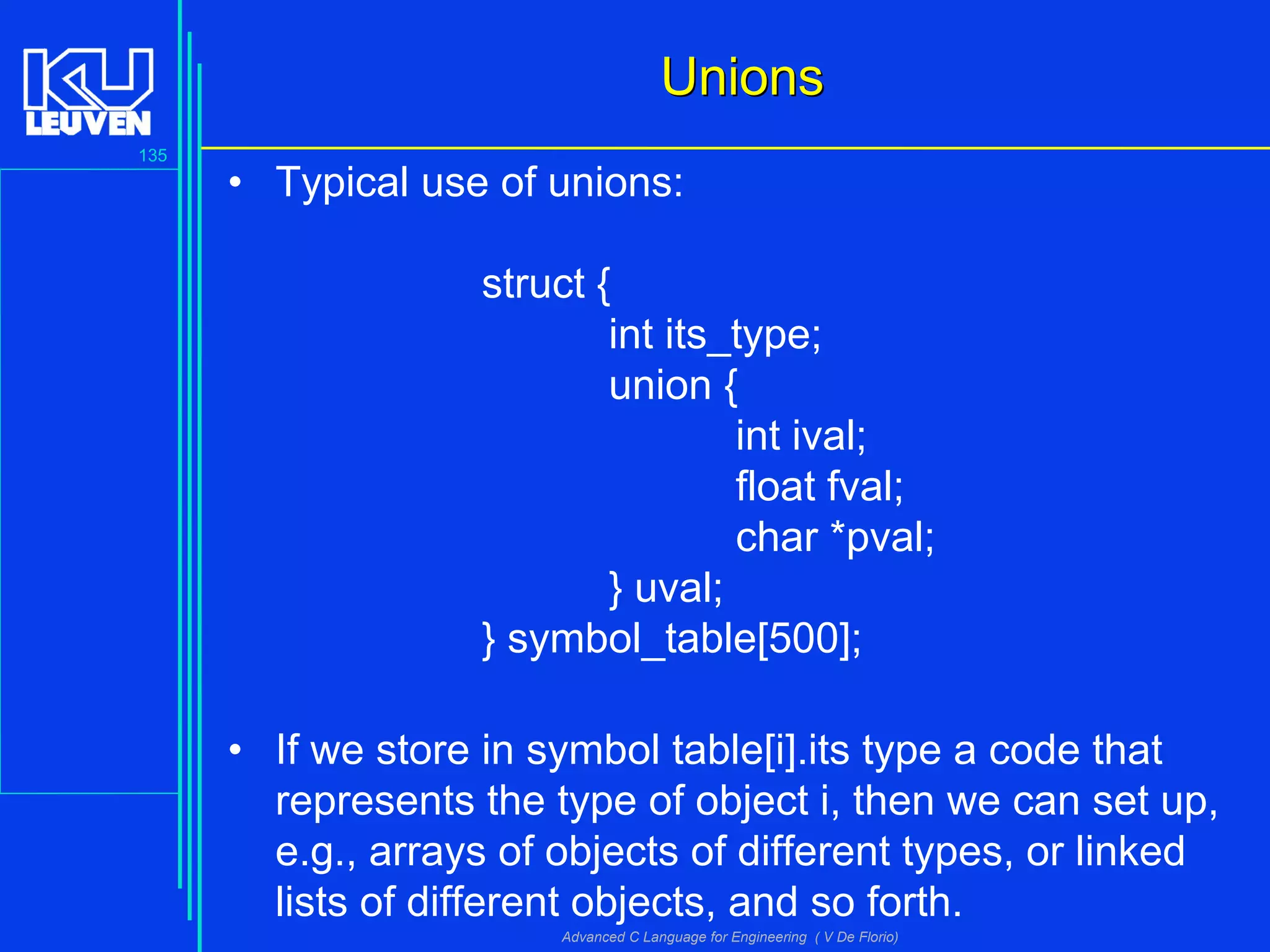 135
Advanced C Language for Engineering ( V De Florio)
UnionsUnions
• Typical use of unions:
struct {
int its_type;
union {
int ival;
float fval;
char *pval;
} uval;
} symbol_table[500];
• If we store in symbol table[i].its type a code that
represents the type of object i, then we can set up,
e.g., arrays of objects of different types, or linked
lists of different objects, and so forth.
 