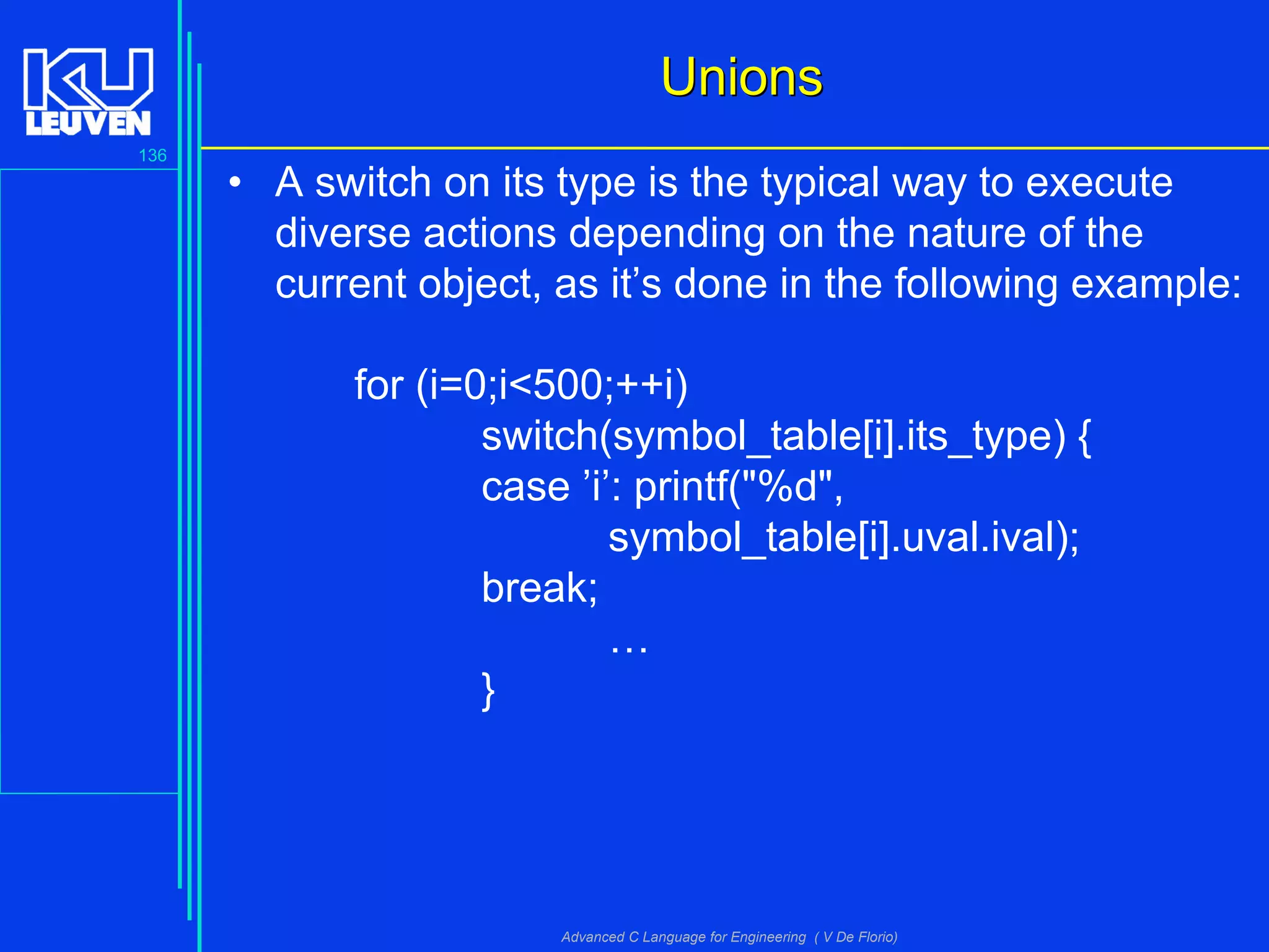 136
Advanced C Language for Engineering ( V De Florio)
UnionsUnions
• A switch on its type is the typical way to execute
diverse actions depending on the nature of the
current object, as it’s done in the following example:
for (i=0;i<500;++i)
switch(symbol_table[i].its_type) {
case ’i’: printf("%d",
symbol_table[i].uval.ival);
break;
…
}
 