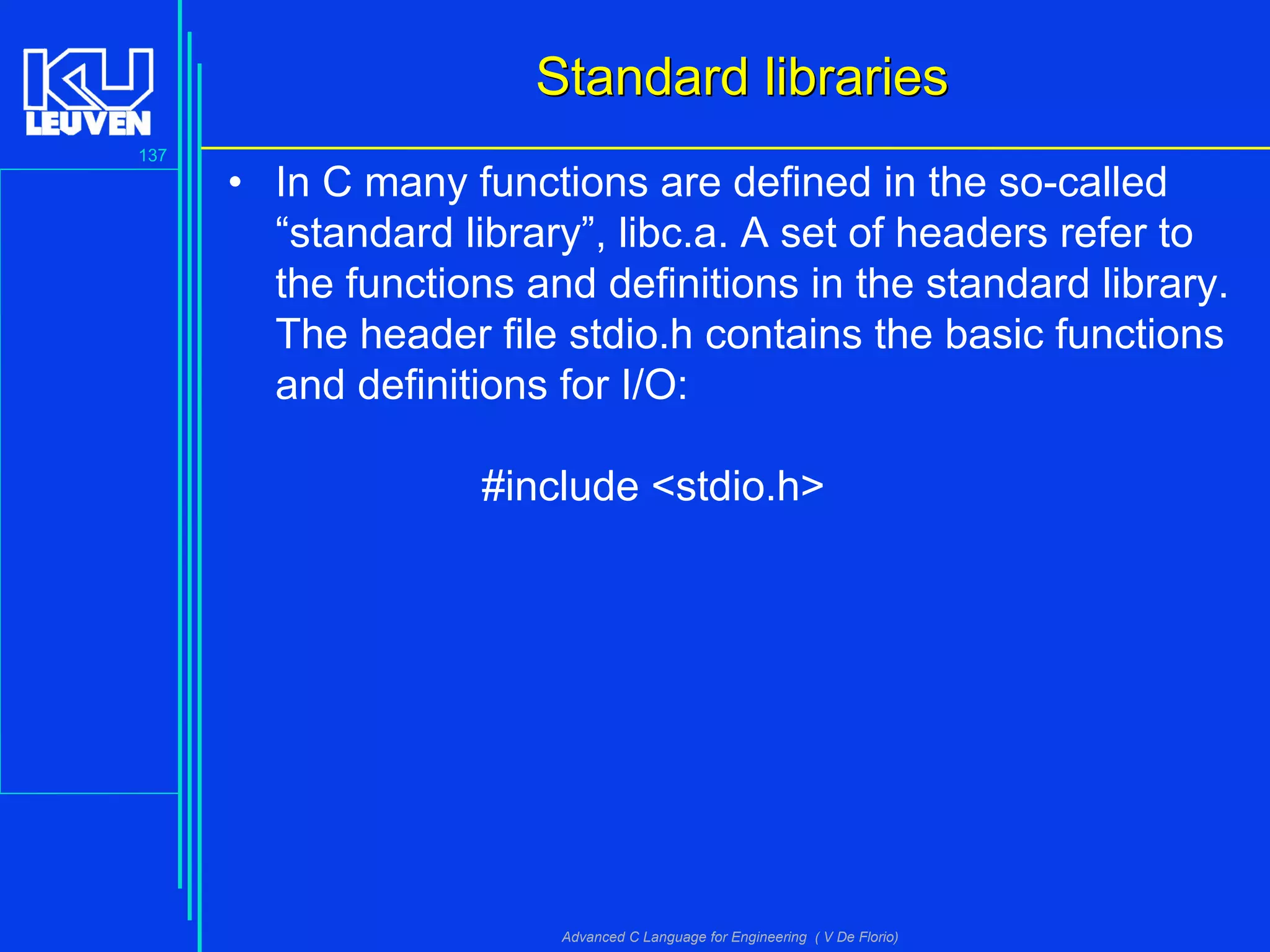 137
Advanced C Language for Engineering ( V De Florio)
Standard librariesStandard libraries
• In C many functions are defined in the so-called
“standard library”, libc.a. A set of headers refer to
the functions and definitions in the standard library.
The header file stdio.h contains the basic functions
and definitions for I/O:
#include <stdio.h>
 