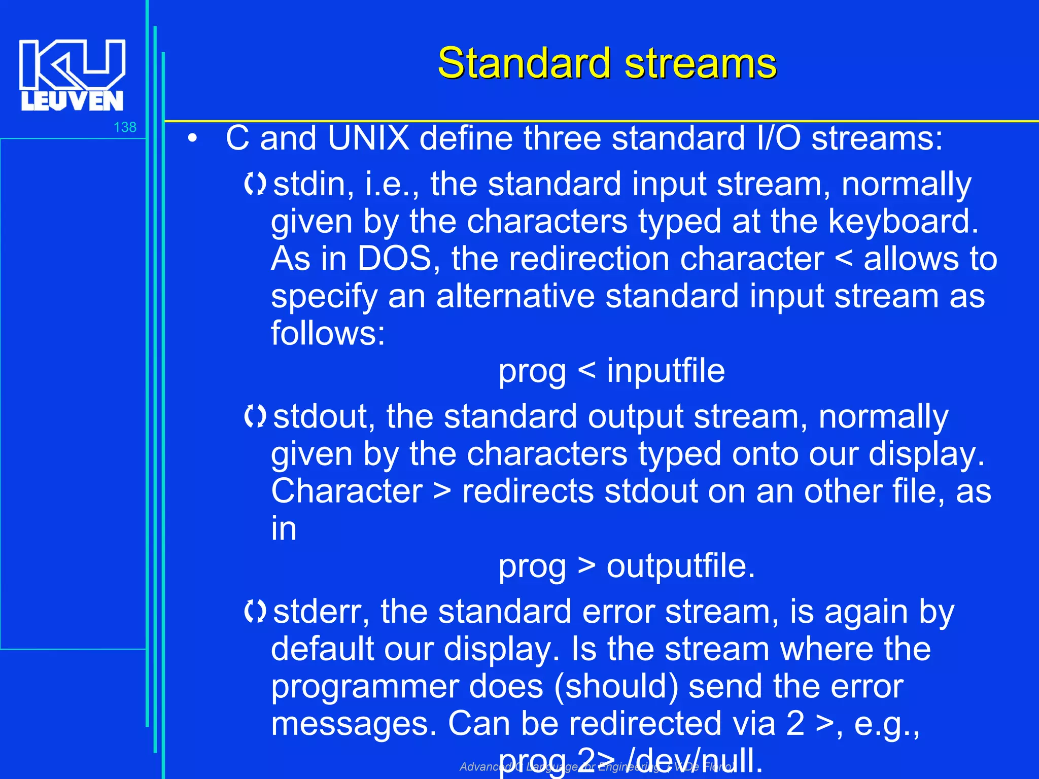 138
Advanced C Language for Engineering ( V De Florio)
Standard streamsStandard streams
• C and UNIX define three standard I/O streams:
stdin, i.e., the standard input stream, normally
given by the characters typed at the keyboard.
As in DOS, the redirection character < allows to
specify an alternative standard input stream as
follows:
prog < inputfile
stdout, the standard output stream, normally
given by the characters typed onto our display.
Character > redirects stdout on an other file, as
in
prog > outputfile.
stderr, the standard error stream, is again by
default our display. Is the stream where the
programmer does (should) send the error
messages. Can be redirected via 2 >, e.g.,
prog 2> /dev/null.
 