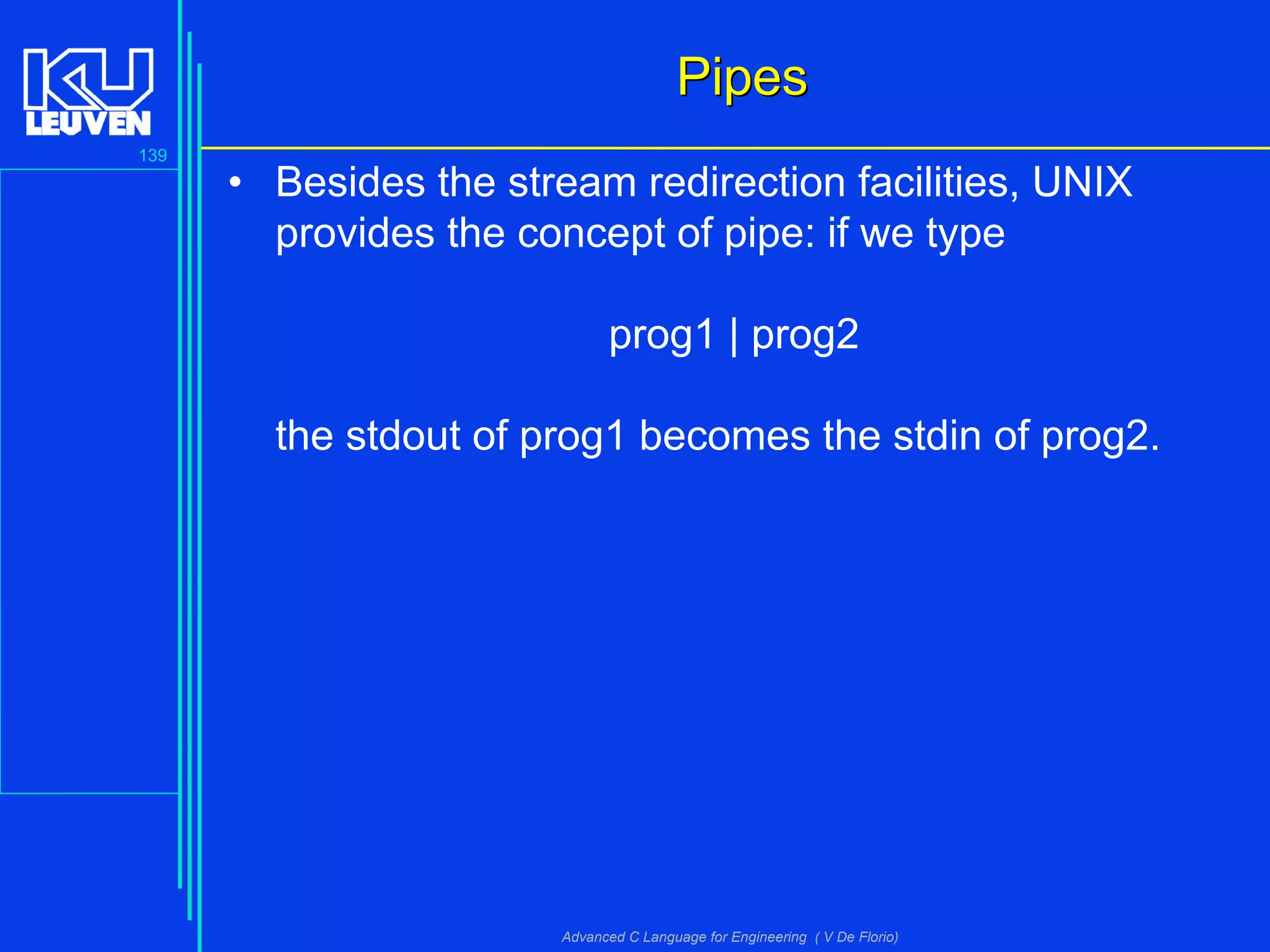 139
Advanced C Language for Engineering ( V De Florio)
PipesPipes
• Besides the stream redirection facilities, UNIX
provides the concept of pipe: if we type
prog1 | prog2
the stdout of prog1 becomes the stdin of prog2.
 