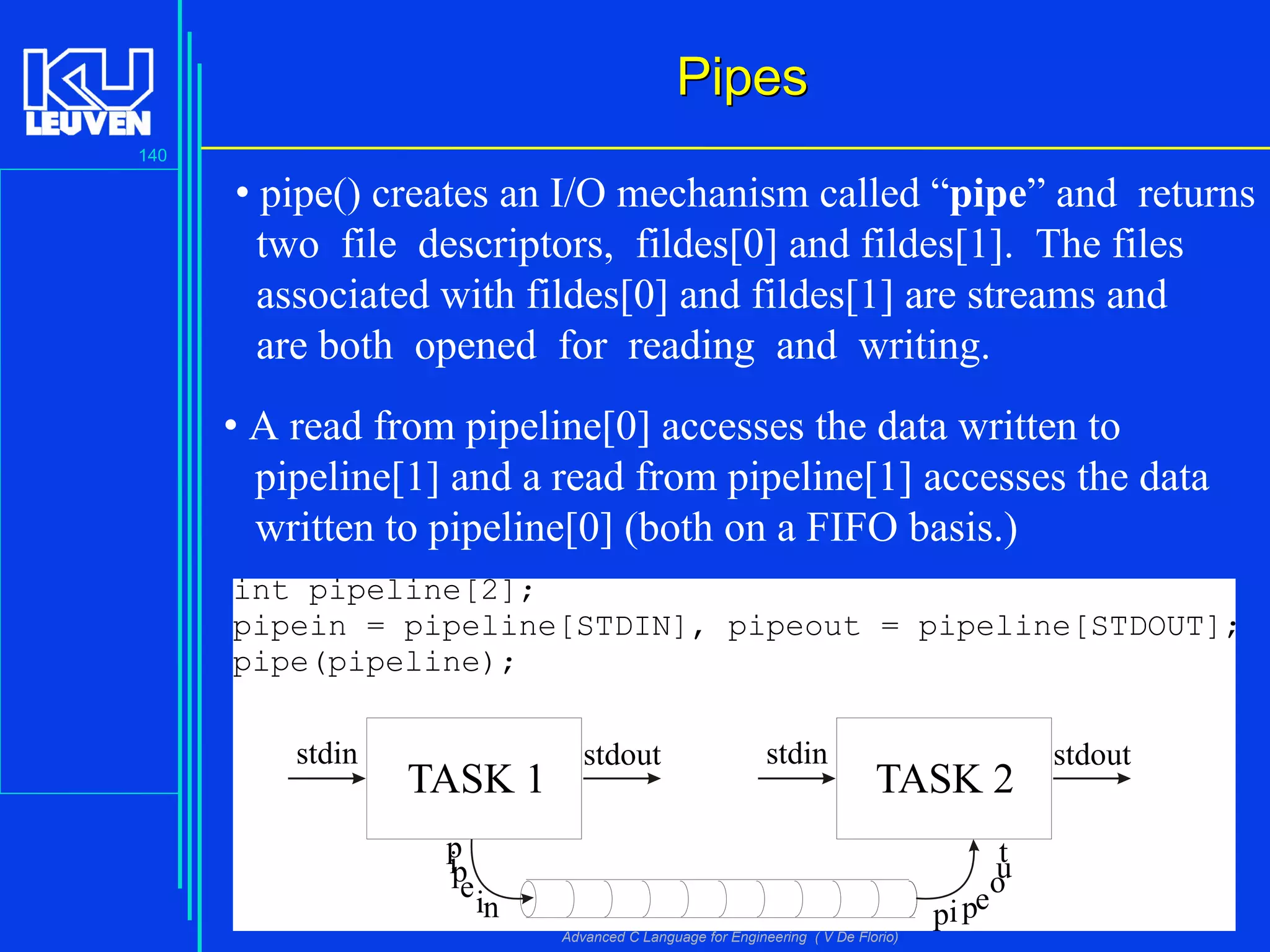 140
Advanced C Language for Engineering ( V De Florio)
PipesPipes
TASK 1 TASK 2
stdin stdoutstdin stdout
p
ipein pipe
out
int pipeline[2];
pipein = pipeline[STDIN], pipeout = pipeline[STDOUT];
pipe(pipeline);
• pipe() creates an I/O mechanism called “pipe” and returns
two file descriptors, fildes[0] and fildes[1]. The files
associated with fildes[0] and fildes[1] are streams and
are both opened for reading and writing.
• A read from pipeline[0] accesses the data written to
pipeline[1] and a read from pipeline[1] accesses the data
written to pipeline[0] (both on a FIFO basis.)
 