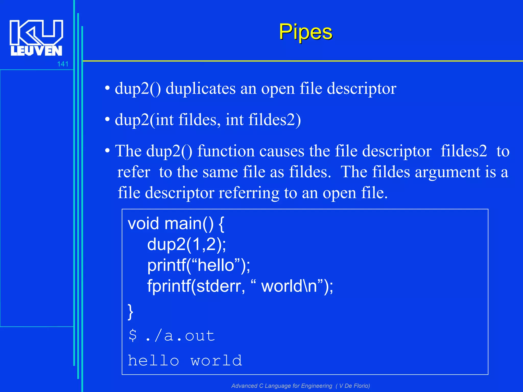 141
Advanced C Language for Engineering ( V De Florio)
PipesPipes
• dup2() duplicates an open file descriptor
• dup2(int fildes, int fildes2)
• The dup2() function causes the file descriptor fildes2 to
refer to the same file as fildes. The fildes argument is a
file descriptor referring to an open file.
void main() {
dup2(1,2);
printf(“hello”);
fprintf(stderr, “ worldn”);
}
$ ./a.out
hello world
 
