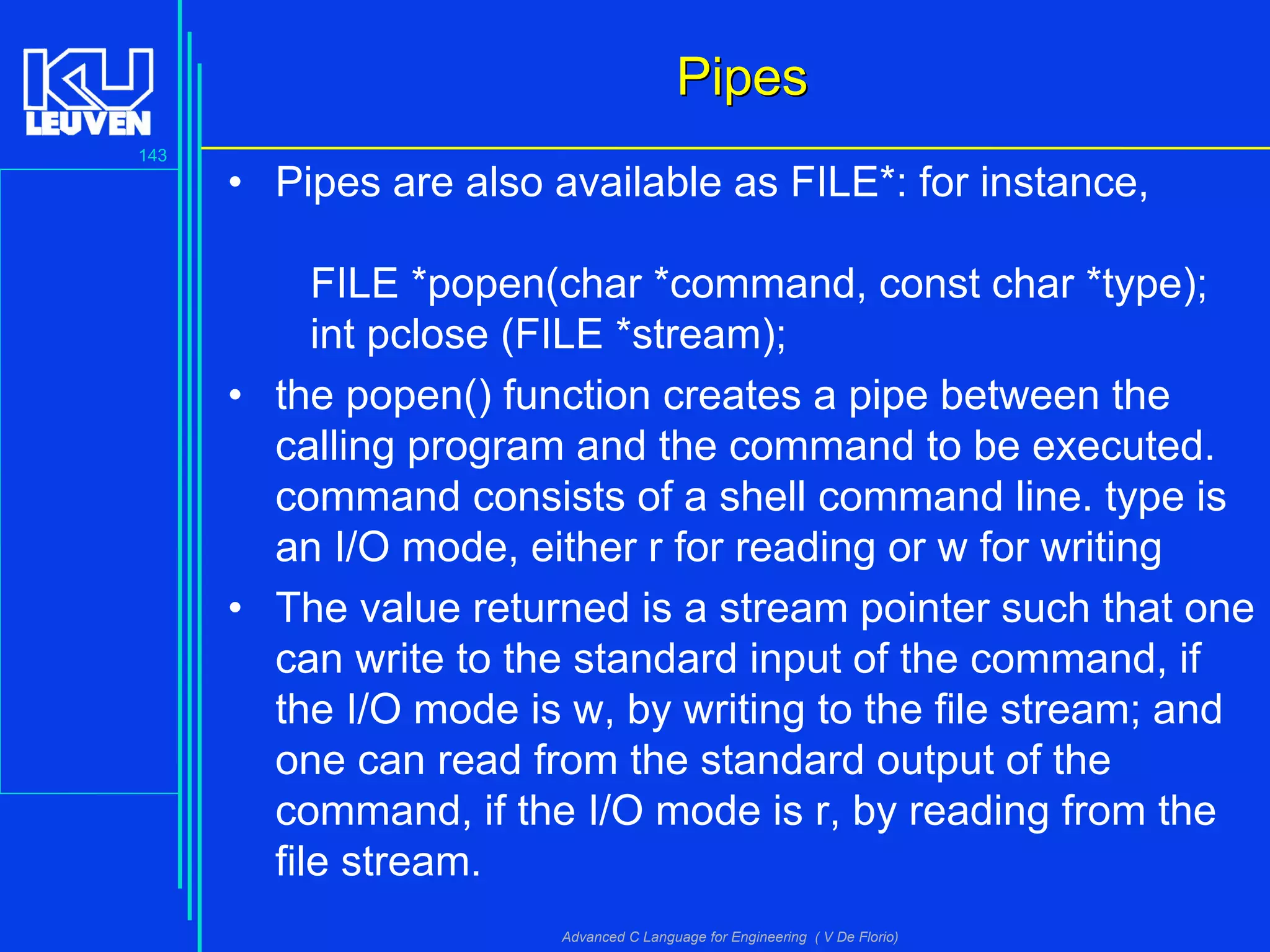 143
Advanced C Language for Engineering ( V De Florio)
PipesPipes
• Pipes are also available as FILE*: for instance,
FILE *popen(char *command, const char *type);
int pclose (FILE *stream);
• the popen() function creates a pipe between the
calling program and the command to be executed.
command consists of a shell command line. type is
an I/O mode, either r for reading or w for writing
• The value returned is a stream pointer such that one
can write to the standard input of the command, if
the I/O mode is w, by writing to the file stream; and
one can read from the standard output of the
command, if the I/O mode is r, by reading from the
file stream.
 
