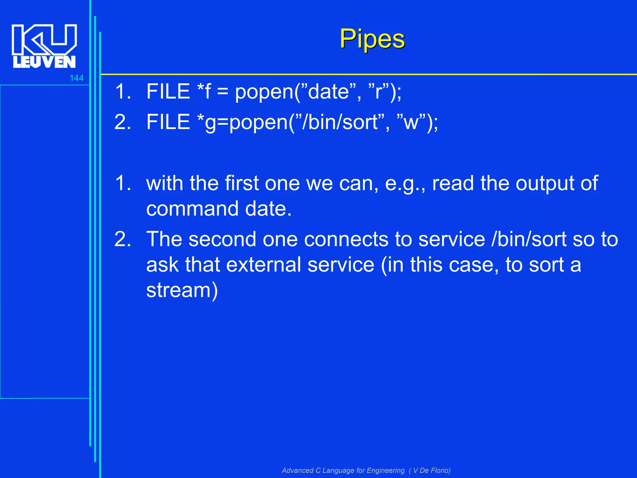 144
Advanced C Language for Engineering ( V De Florio)
PipesPipes
1. FILE *f = popen(”date”, ”r”);
2. FILE *g=popen(”/bin/sort”, ”w”);
1. with the first one we can, e.g., read the output of
command date.
2. The second one connects to service /bin/sort so to
ask that external service (in this case, to sort a
stream)
 