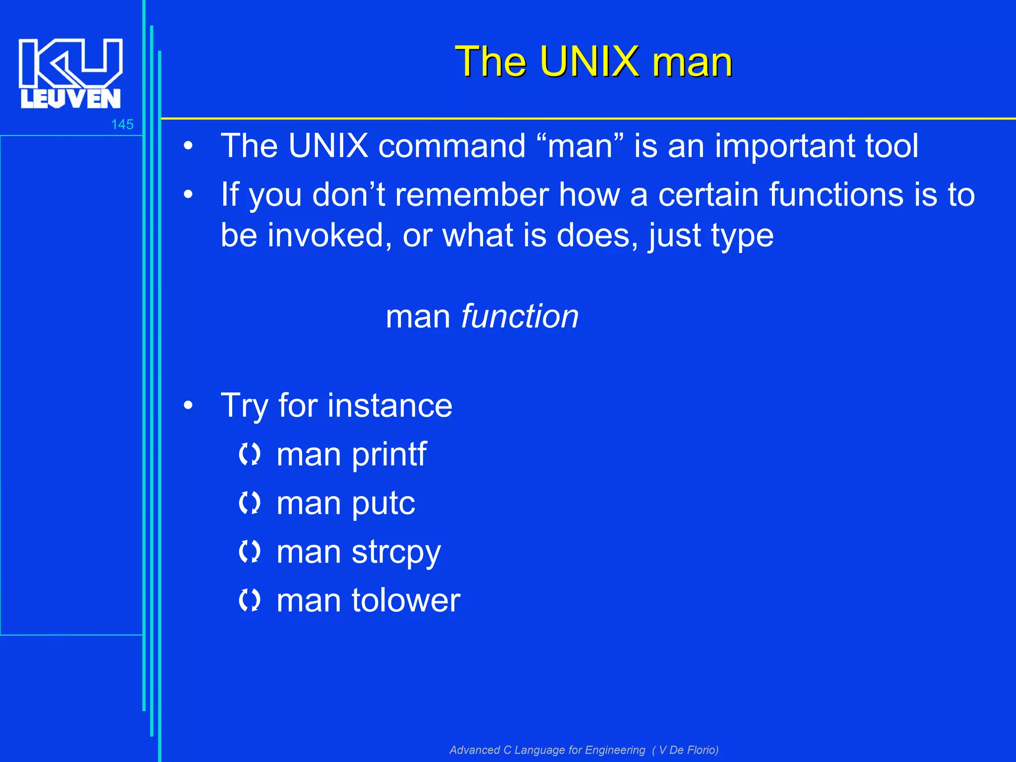 145
Advanced C Language for Engineering ( V De Florio)
The UNIX manThe UNIX man
• The UNIX command “man” is an important tool
• If you don’t remember how a certain functions is to
be invoked, or what is does, just type
man function
• Try for instance
 man printf
 man putc
 man strcpy
 man tolower
 