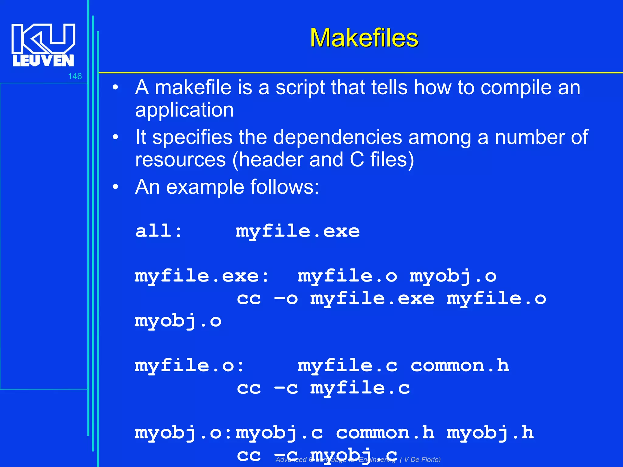 146
Advanced C Language for Engineering ( V De Florio)
MakefilesMakefiles
• A makefile is a script that tells how to compile an
application
• It specifies the dependencies among a number of
resources (header and C files)
• An example follows:
all: myfile.exe
myfile.exe: myfile.o myobj.o
cc –o myfile.exe myfile.o
myobj.o
myfile.o: myfile.c common.h
cc –c myfile.c
myobj.o:myobj.c common.h myobj.h
cc –c myobj.c
 