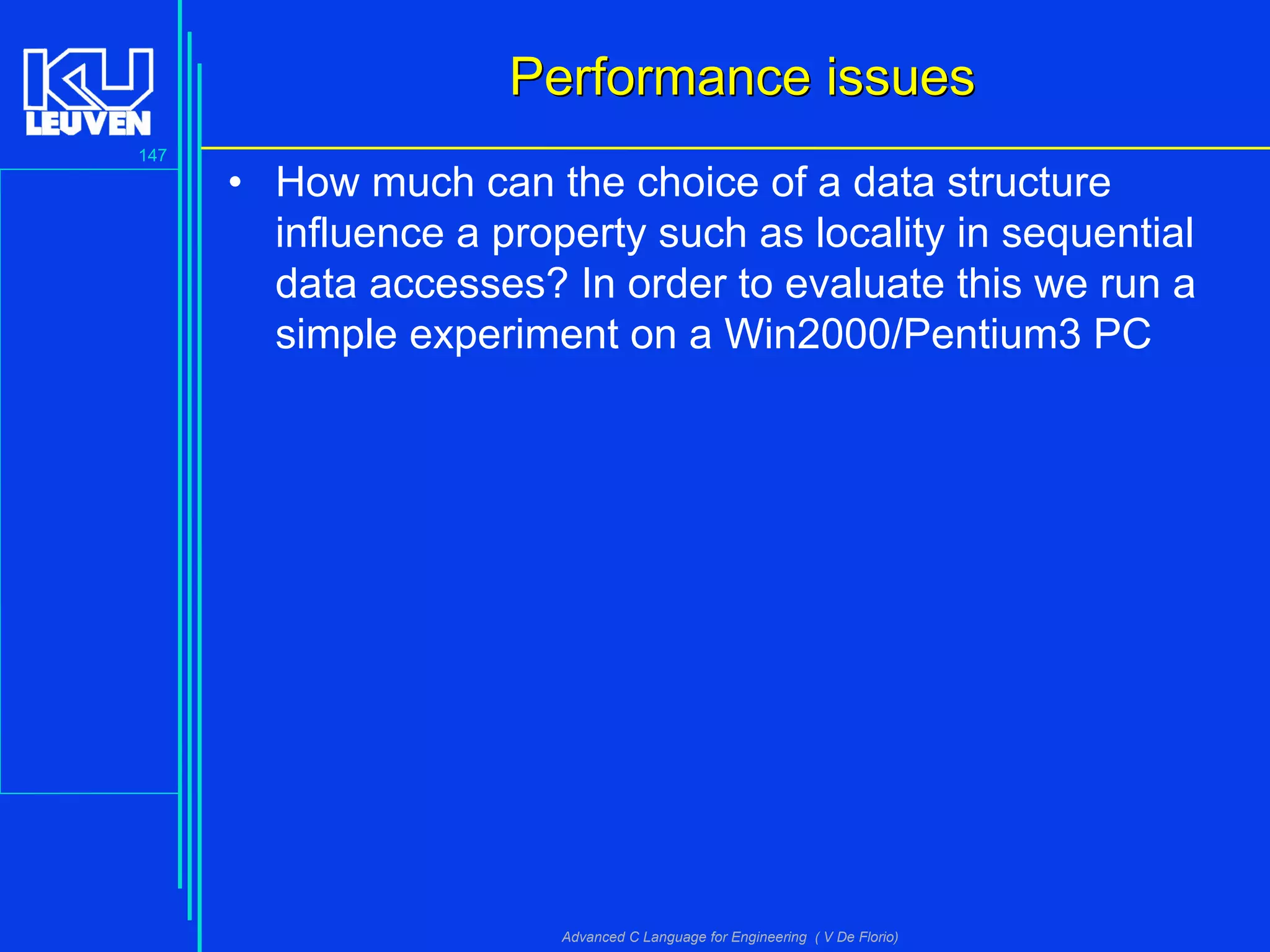 147
Advanced C Language for Engineering ( V De Florio)
Performance issuesPerformance issues
• How much can the choice of a data structure
influence a property such as locality in sequential
data accesses? In order to evaluate this we run a
simple experiment on a Win2000/Pentium3 PC
 