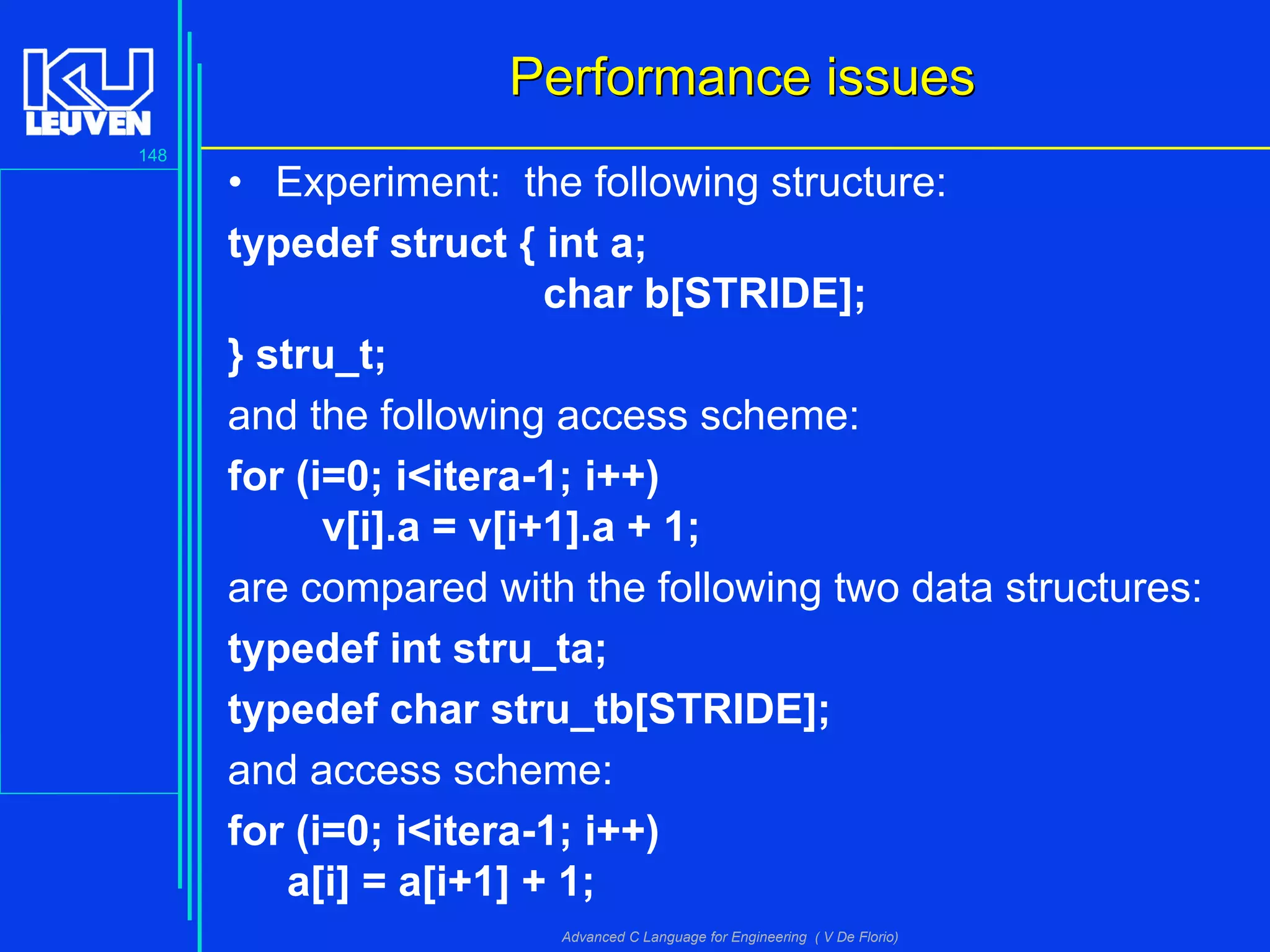 148
Advanced C Language for Engineering ( V De Florio)
Performance issuesPerformance issues
• Experiment: the following structure:
typedef struct { int a;
char b[STRIDE];
} stru_t;
and the following access scheme:
for (i=0; i<itera-1; i++)
v[i].a = v[i+1].a + 1;
are compared with the following two data structures:
typedef int stru_ta;
typedef char stru_tb[STRIDE];
and access scheme:
for (i=0; i<itera-1; i++)
a[i] = a[i+1] + 1;
 