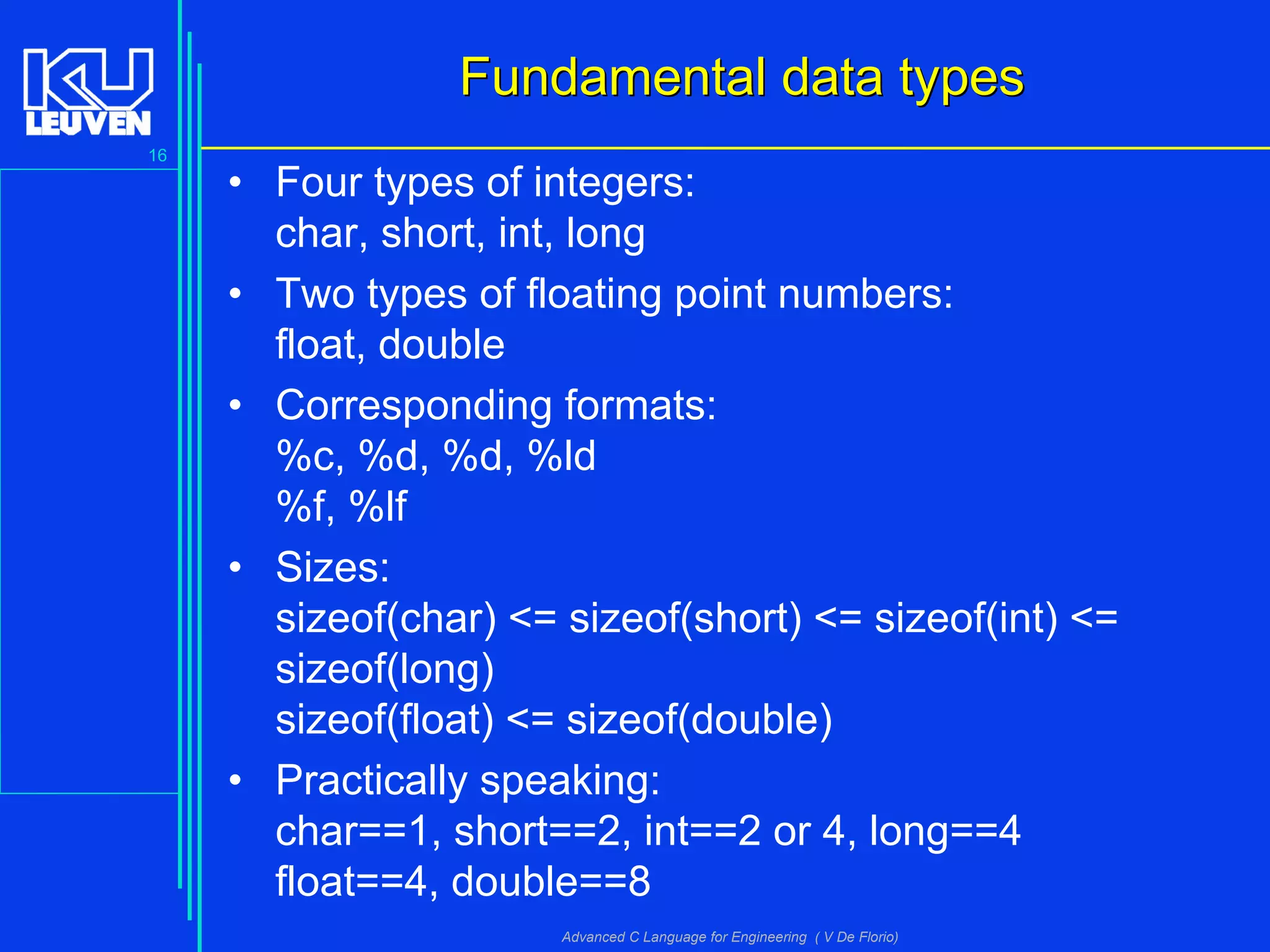 16
Advanced C Language for Engineering ( V De Florio)
Fundamental data typesFundamental data types
• Four types of integers:
char, short, int, long
• Two types of floating point numbers:
float, double
• Corresponding formats:
%c, %d, %d, %ld
%f, %lf
• Sizes:
sizeof(char) <= sizeof(short) <= sizeof(int) <=
sizeof(long)
sizeof(float) <= sizeof(double)
• Practically speaking:
char==1, short==2, int==2 or 4, long==4
float==4, double==8
 
