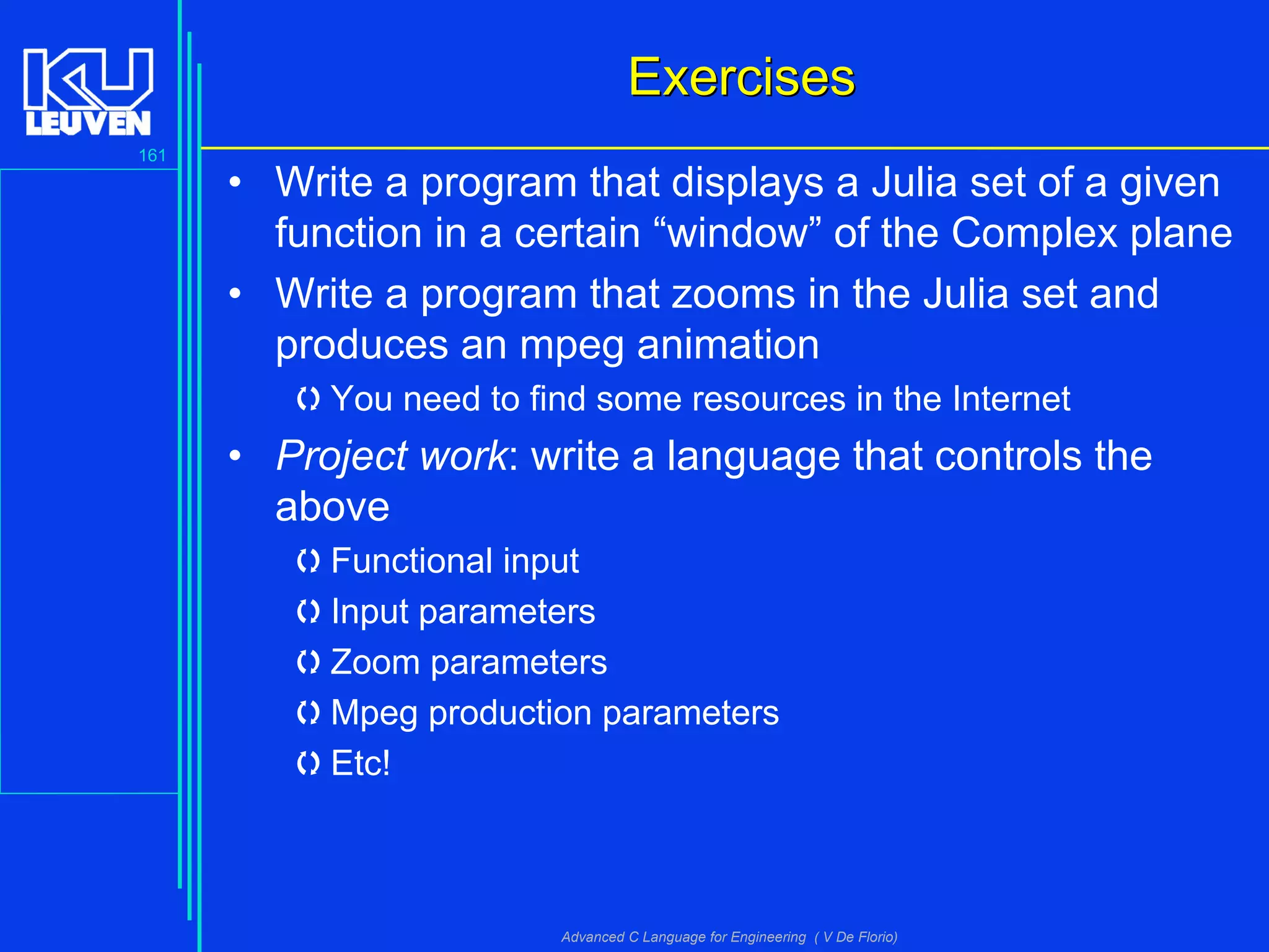 161
Advanced C Language for Engineering ( V De Florio)
ExercisesExercises
• Write a program that displays a Julia set of a given
function in a certain “window” of the Complex plane
• Write a program that zooms in the Julia set and
produces an mpeg animation
You need to find some resources in the Internet
• Project work: write a language that controls the
above
Functional input
Input parameters
Zoom parameters
Mpeg production parameters
Etc!
 